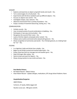 SENSORY
• Explores and examines an object using both hands and mouth – Yes.
• Turns several pages of a chunky book – Yes.
• Experiments with the force needed to pick up different objects – Yes.
• Focuses on objects near and far – Yes.
• Investigates shapes, sizes, textures – Yes.
• Observes environment from a variety of positions – Yes.
• Enjoys a variety of movement (bouncing, rocking, etc.) – Yes.
COMMUNICATION
• Imitates sounds – Yes.
• Uses increased variety of sound combinations in babbling – Yes.
• Participates in two-way communication – Yes.
• Recognizes the sound of their name – Yes.
• Looks at familiar objects and people when named – Yes.
• Follows some routine commands when placed with gestures – Yes.
• Shows recognition of commonly used words – Yes. Simple gestures, ex: shaking head
for “no” – Yes.
FEEDING
• In a highchair, holds and drinks from a bottle – Yes.
• Begins to eat thicker pureed and mashed table foods – Yes.
• Enjoys chew toys that can massage sore and swollen gums – Yes.
• Stays full longer after eating – Yes.
• Starts to look and reach for objects – Yes.
• Shows strong reaction to new smells and taste – Yes.
Past Medical History
• No Patient Record – Obtain history
• Have Patient Record – Update allergies, medications, OTC drugs Active Problems: None
Hospitalization/Surgeries:
OBSTETRICAL:
Full term, 37 weeks, NSVD, Apgars 8,9
Routine nurse care. HBV given at birth.
 