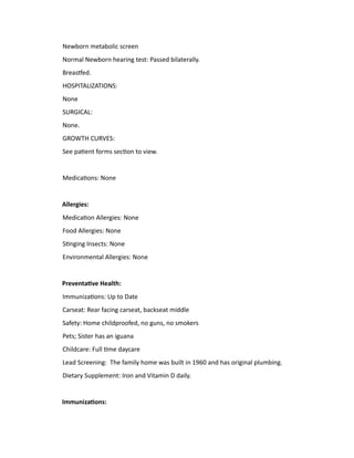 Newborn metabolic screen
Normal Newborn hearing test: Passed bilaterally.
Breastfed.
HOSPITALIZATIONS:
None
SURGICAL:
None.
GROWTH CURVES:
See patient forms section to view.
Medications: None
Allergies:
Medication Allergies: None
Food Allergies: None
Stinging Insects: None
Environmental Allergies: None
Preventative Health:
Immunizations: Up to Date
Carseat: Rear facing carseat, backseat middle
Safety: Home childproofed, no guns, no smokers
Pets; Sister has an iguana
Childcare: Full time daycare
Lead Screening: The family home was built in 1960 and has original plumbing.
Dietary Supplement: Iron and Vitamin D daily.
Immunizations:
 