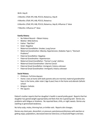 Birth: Hep B
2 Months: DTaP, IPV, HIB, PCV13, Rotavirus, Hep B
4 Months: DTaP, IPV, HIB, PCV13, Rotavirus
6 Months: DTaP, IPV, HIB, PCV13, Rotavirus, Hep B, Influenza 1st
dose
7 Months: Influenza 2nd
dose
Family History
• No Patient Record – Obtain history
• Mother: Mild Asthma
• Father: “Bad Skin”
• Sister: Negative
• Maternal Grandfather: Smoker, Lung Cancer
• Maternal Grandmother: Obesity, Hypertension, Diabetes Type 2, “Stomach
Problems”
• Paternal Grandfather: Negative
• Paternal Grandmother: Hypertension
• Maternal Great Grandfather: “Farmer’s Lung”, Asthma
• Maternal Great Grandmother: Uterine Cancer
• Paternal Great Grandfather: Immigrant, history unknown
• Paternal Great Grandmother: Immigrant, history unknown
Social History
• Childcare: Full time daycare
• Home: Lives at home with both parents who are married, maternal grandmother
lives in the home, older sister ( Age 6 year) lives in the home and attends Catholic
school
• Religion: Catholic
• Pet: Iguana
Patient’s mother reports that her daughter’s health is overall pretty good. Reports that her
daughter has gained weight appropriately and feels that she is growing well. Denies any
problems with fatigue or tiredness. No reported fever, chills, or night sweats. Denies any
swelling or generalized weakness.
No itchy scalp, moles, thinning hair, or brittle nails. Reports skin changes.
Denies any chest pain, discomfort, or pressure; pain/pressure/dizziness with exertion or
getting angry; palpitations, decreased exercise tolerance; or blue/cold fingers and toes.
 