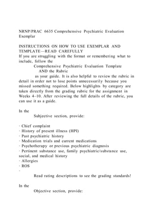 NRNP/PRAC 6635 Comprehensive Psychiatric Evaluation
Exemplar
INSTRUCTIONS ON HOW TO USE EXEMPLAR AND
TEMPLATE—READ CAREFULLY
If you are struggling with the format or remembering what to
include, follow the
Comprehensive Psychiatric Evaluation Template
AND the Rubric
as your guide. It is also helpful to review the rubric in
detail in order not to lose points unnecessarily because you
missed something required. Below highlights by category are
taken directly from the grading rubric for the assignment in
Weeks 4–10. After reviewing the full details of the rubric, you
can use it as a guide.
In the
Subjective section, provide:
· Chief complaint
· History of present illness (HPI)
· Past psychiatric history
· Medication trials and current medications
· Psychotherapy or previous psychiatric diagnosis
· Pertinent substance use, family psychiatric/substance use,
social, and medical history
· Allergies
· ROS
·
Read rating descriptions to see the grading standards!
In the
Objective section, provide:
 