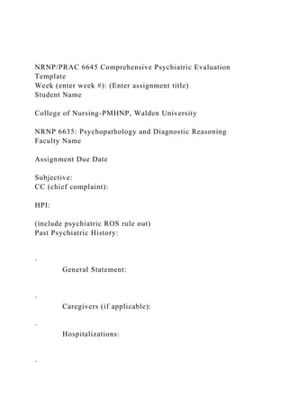 NRNP/PRAC 6645 Comprehensive Psychiatric Evaluation
Template
Week (enter week #): (Enter assignment title)
Student Name
College of Nursing-PMHNP, Walden University
NRNP 6635: Psychopathology and Diagnostic Reasoning
Faculty Name
Assignment Due Date
Subjective:
CC (chief complaint):
HPI:
(include psychiatric ROS rule out)
Past Psychiatric History:
·
General Statement:
·
Caregivers (if applicable):
·
Hospitalizations:
·
 