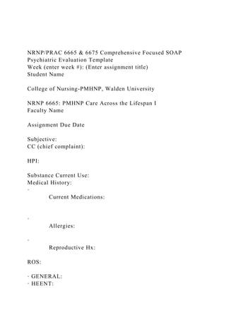 NRNP/PRAC 6665 & 6675 Comprehensive Focused SOAP
Psychiatric Evaluation Template
Week (enter week #): (Enter assignment title)
Student Name
College of Nursing-PMHNP, Walden University
NRNP 6665: PMHNP Care Across the Lifespan I
Faculty Name
Assignment Due Date
Subjective:
CC (chief complaint):
HPI:
Substance Current Use:
Medical History:
·
Current Medications:
·
Allergies:
·
Reproductive Hx:
ROS:
· GENERAL:
· HEENT:
 