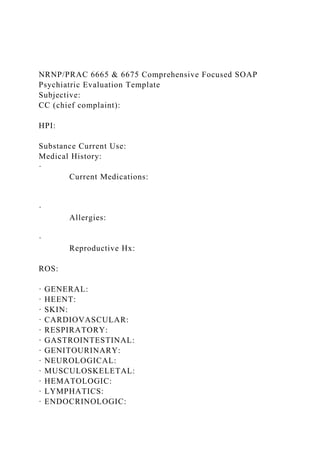 NRNP/PRAC 6665 & 6675 Comprehensive Focused SOAP
Psychiatric Evaluation Template
Subjective:
CC (chief complaint):
HPI:
Substance Current Use:
Medical History:
·
Current Medications:
·
Allergies:
·
Reproductive Hx:
ROS:
· GENERAL:
· HEENT:
· SKIN:
· CARDIOVASCULAR:
· RESPIRATORY:
· GASTROINTESTINAL:
· GENITOURINARY:
· NEUROLOGICAL:
· MUSCULOSKELETAL:
· HEMATOLOGIC:
· LYMPHATICS:
· ENDOCRINOLOGIC:
 