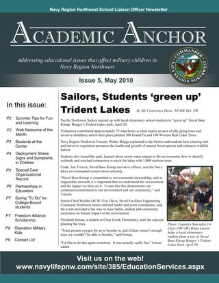 Navy Region Northwest School Liaison Officer Newsletter




               CADEMIC                                                                   NCHOR
      Addressing educational issues that affect military children in
                       Navy Region Northwest

                                            Issue 5, May 2010

                               Sailors, Students ‘green up’
In this issue:
                               Trident Lakes                                         By MC3 Lawrence Davis, NPASE Det. NW

P2   Summer Tips for Fun       Pacific Northwest Sailors teamed up with local elementary school students to “green up” Naval Base
     and Learning              Kitsap, Bangor’s Trident Lakes park, April 20.
P2   Web Resource of the       Volunteers contributed approximately 75 man-hours to clear nearly an acre of old, dying trees and
     Month                     invasive shrubbery and in their place planted 200 Grand Fir and 100 Western Red Cedar Trees.
P3   Students at the           Navy Region Northwest Forester Walter Briggs explained to the Sailors and students how clearing sick
     Center                    and intrusive vegetation promotes the health and growth of natural forest species and enhances wildlife
                               habitat.
P4   Deployment Stress
                               Students also toured the park, learned about storm water impact to the environment, how to identify
     Signs and Symptoms
                               wetlands and watched contractors re-stock the lakes with 1,000 rainbow trout.
     in Children
                               Cmdr. Jim Travers, Naval Base Kitsap executive officer, said the Navy
P5   Special Care              takes environmental conservation seriously.
     Organizational
     Record                    “Naval Base Kitsap is committed to environmental stewardship, and as
                               responsible stewards it is important that we understand the environment
P6   Partnerships in           and the impact we have on it. Events like this demonstrate our
     Education                 continued commitment to our environment and our community,” said
                               Travers.
P7   Spring “To Do” for
                               Senior Chief Builder (SCW) Eric Davis, Naval Facilities Engineering
     College-Bound
                               Command Northwest senior enlisted leader and event coordinator, said
     students                  the event provided a fun way to raise Sailor, student and community
                               awareness on human impact to the environment.
P7   Freedom Alliance
     Scholarship               Elizabeth Joncas, a student at Clear Creek Elementary, said she enjoyed
                               planting the trees.                                                        Photo: Logistics Specialist 1st
P8   Operation Military                                                                                   Class (SW/AW) Brian Leavitt
                               “Trees present oxygen for us to breathe in, and if there weren’t enough
     Kids                                                                                                 helps a local elementary
                               trees we wouldn’t be able to breathe,” said Joncas.
                                                                                                          student plant a tree at Naval
P9   Contact Us!                                                                                          Base Kitsap Bangor’s Trident
                               “I’d like to do this again sometime. It was actually really fun,” Joncas
                                                                                                          Lakes Park, April 20.
                               added.


                     Visit us on the web!
     www.navylifepnw.com/site/385/EducationServices.aspx
 
