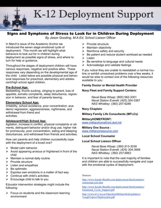 K-12 Deployment Support
Signs and Symptoms of Stress to Look for in Children During Deployment
                                 By Jason Gooding, M.A.Ed, School Liaison Officer
In March’s issue of the Academic Anchor we                     Provide structure
introduced the seven stage emotional cycle of                  Maintain objectivity
deployment. This month we will highlight what                  Reinforce safety and security
behaviors to look out for in children during                    patient and reduce student workload as needed
                                                                 Be
deployment as possible signs of stress, and where to           Listen
turn for help or guidance.                                      sensitive to language and cultural needs
                                                                 Be
Throughout the stages of deployment children will have         Acknowledge and validate feelings
various responses, negative and positive alike. These          If you notice they are unable to reestablish a normal rou-
responses vary depending on the developmental age of           tine or exhibit unresolved problems over a few weeks, it
the child. Listed below are possible physical and behav-       would be wise to contact one of the following resources
ioral responses for preschool, elementary and adoles-          available to you:
cent/high school aged children.
                                                               Family Doctor or Mental Health Provider
Pre-School Age:
Bedwetting, thumb sucking, clinging to parent, loss of         Navy Fleet and Family Support Centers:
appetite, somatic complaints, sleep disturbance, regres-
sion in behavior, and fear of parents leaving.                            Naval Base Kitsap: (800) 562-3301
                                                                          Naval Station Everett: (425) 304-3367
Elementary School Age:                                                    NAS Whidbey: (360) 257-6289
Irritability, school avoidance, poor concentration, aca-
demic regression, aggressiveness, nightmares, and              Navy Chaplain
withdrawal from friend and
                                                               Military Family Life Consultants (MFLCs)
activities.
                                                               MilitaryHOMEFRONT:
Adolescent/High School Age:
                                                               www.militaryhomefront.dod.mil
Agitation, increase in conflict, physical complaints or ail-
ments, delinquent behavior and/or drug use, higher risk        Military One Source :
for promiscuity, poor concentration, eating and sleeping       www.militaryonesource.com
disturbances, and withdrawal from friends and activities.
                                                               Local School Counselor
How can parents and help children successfully cope
                                                               Local School Liaison Officer
with the deployment of a loved one?
                                                                          Naval Base Kitsap: (360) 813-3039
Model calm behavior
                                                                          Naval Station Everett: (425) 304-3688
Avoid appearing anxious or frightened in front of the
                                                                          NAS Whidbey: (360) 257-6863
   child
Maintain a normal daily routine                              It is important to note that the vast majority of families
Provide structure                                            and children are able to successfully navigate and cope
Listen and empathize                                         with the emotional cycles of deployment.
 optimistic
  Be
Express own emotions in a matter of fact way
Continue with child’s activities                             Sources:
Encourage child to talk to you                               http://www.hooah-4health.com/deployment/familymatters/
                                                               emotionalcycle.htm
Educator intervention strategies might include the
following:                                                     http://www.hooah-4health.com/deployment/familymatters/
                                                               Emotional_Cycle_Support.pdf
Focus on students and the classroom learning                 http://www.k12.wa.us/OperationMilitaryKids/pubdocs/
    environment                                                ToughTopics1Deployment.pdf
 