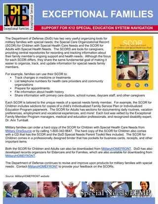 EXCEPTIONAL FAMILIES
                           SUPPORT FOR K12 SPECIAL EDUCATION SYSTEM NAVIGATION

The Department of Defense (DoD) has two very useful organizing tools for
military families with special needs: the Special Care Organizational Record
(SCOR) for Children with Special Health Care Needs and the SCOR for
Adults with Special Health Needs. The SCORS are tools for caregivers,
providing central repositories for recording and tracking information about
their family member’s ongoing support and health needs. Although the focus
for each SCOR differs, they share the same fundamental goal of making it
easier to organize, track, and update information for special needs family
members.

For example, families can use their SCOR to:
    Track changes in medicine or treatments
    List telephone numbers for health care providers and community
      organizations
    Prepare for appointments
    File information about health history
    Share information with primary care doctors, school nurses, daycare staff, and other caregivers

Each SCOR is tailored to the unique needs of a special needs family member. For example, the SCOR for
Children includes sections for copies of a child’s Individualized Family Service Plan or Individualized
Education Program paperwork. The SCOR for Adults has sections for documenting daily routines, vacation
preferences, employment and vocational experiences, and more! Each tool was vetted by the Exceptional
Family Member Program managers, medical and education professionals, and recognized disability expert,
Dr. Ann Turnball.

Military families can order a hard copy of the SCOR for Children with Special Health Care Needs from
Military OneSource or by calling 1-800-342-9647. The hard copy of the SCOR for Children also comes
with a CD that has the SCOR and the DoD Special Needs Parent Toolkit files included. The SCOR for
Children comes in a professionally designed binder that has pockets for business cards, receipts, and other
important items

Both the SCOR for Children and Adults can also be downloaded from MilitaryHOMEFRONT. DoD has also
developed records organizers for Eldercare and for Families, which are also available for downloading from
MilitaryHOMEFRONT.

The Department of Defense continues to revise and improve upon products for military families with special
needs. Contact MilitaryHOMEFRONT to provide your feedback on the SCORs.


Source: MilitaryHOMEFRONT website
 