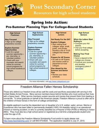 Post Secondary Corner
                                   Resources for high school students

                                Spring Into Action:
  Pre-Summer Planning Tips For College-Bound Students
       High School                High School                     High School                High School
        Freshmen                  Sophomores                        Juniors                    Seniors

 Stay Focused                Stay Focused                  Get Ready For the SAT        When the Letters Start
  up for college
   Sign                       up for college
                               Sign
                                                           Explore Colleges             Rolling In
 preparatory courses.        preparatory courses.
                                                            visiting local
                                                            Start                       
                                                                                         Compare your Aid
                                                            colleges: large, small,      awards.
 Explore Summer              Explore Summer
                                                            public, and private.         your final college
                                                                                         Visit
 Opportunities               Opportunities                                               before accepting.
                                                            Develop a list of 15-20
  for a great
  Look                        for a great
                              Look
                                                            colleges that interest
  summer opportunity—         summer opportunity—                                       Making Your Final
                                                            you.
  job, internship, or         job, internship, or                                       Choice
  volunteer position.         volunteer position.          Prepare for AP Exams         
                                                                                         Send a deposit to the
 
  Check with your            
                              Check with your               well on AP Exams
                                                            Do                           college you choose.
  counselor and search        counselor and search          and receive credit or       
                                                                                         Continue your pursuits
  online for summer           online for summer             placement at most            and develop
  school programs for         school programs for           colleges.                    contingency plans if
  high school students at     high school students at      Plan Ahead for the            wait-listed.
  colleges.                   colleges.                    Summer and Senior
                                                           Year
                                                           
                                                            Review your class
                                                            schedule.

                              For more information, visit http://www.collegeboard.com


                     Freedom Alliance Fallen Heroes Scholarship
Those who defend our freedom know all too well the costs and sacrifices associated with serving in the
United States Armed Forces. Many service members leave behind families who must continue their lives
with a heavy heart. Other service members sustain wounds and injuries that prevent them from leading a
normal life. To show gratitude on behalf of the American people, Freedom Alliance is proud to offer aid to
the children of these heroes in the form of college scholarships.

An eligible applicant must be the dependent son or daughter of a U.S. soldier, sailor, airman, Marine or
Guardsman who has been killed or permanently disabled (100% VA disability rating) in an operational
mission or training accident, or who is currently classified as a Prisoner of War (POW) or Missing in Action
(MIA). They must also be a high school senior or registered as a full time undergraduate student and
under the age of 26.

To learn more about the Freedom Alliance Scholarship Fund and/or to apply please visit
http://www.fascholarship.com/ or call 800-475-6620. The application deadline is July 31, 2010.
 