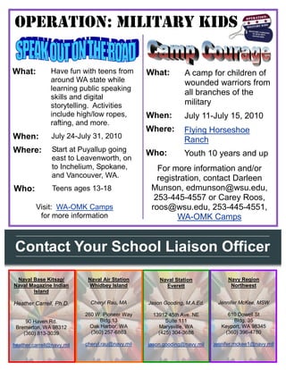 Operation: military kids

What:           Have fun with teens from         What:         A camp for children of
                around WA state while                          wounded warriors from
                learning public speaking
                                                               all branches of the
                skills and digital
                storytelling. Activities                       military
                include high/low ropes,          When:         July 11-July 15, 2010
                rafting, and more.
                                                 Where:        Flying Horseshoe
When:           July 24-July 31, 2010
                                                               Ranch
Where:          Start at Puyallup going          Who:          Youth 10 years and up
                east to Leavenworth, on
                to Inchelium, Spokane,              For more information and/or
                and Vancouver, WA.                  registration, contact Darleen
Who:            Teens ages 13-18                  Munson, edmunson@wsu.edu,
                                                   253-445-4557 or Carey Roos,
         Visit: WA-OMK Camps                      roos@wsu.edu, 253-445-4551,
          for more information                            WA-OMK Camps


Contact Your School Liaison Officer
 Naval Base Kitsap/         Naval Air Station        Naval Station             Navy Region
Naval Magazine Indian       Whidbey Island             Everett                  Northwest
       Island

Heather Carrell, Ph.D.       Cheryl Rau, MA      Jason Gooding, M.A.Ed.    Jennifer McKee, MSW

                           260 W. Pioneer Way     13912 45th Ave. NE           610 Dowell St
     90 Haven Rd.               Bldg.13                Suite 111                 Bldg. 35
 Bremerton, WA 98312         Oak Harbor, WA         Marysville, WA           Keyport, WA 98345
    (360) 813-3039           (360) 257-6863         (425) 304-3688            (360) 396-4780

heather.carrell@navy.mil   cheryl.rau@navy.mil   jason.gooding@navy.mil   jennifer.mckee1@navy.mil
 