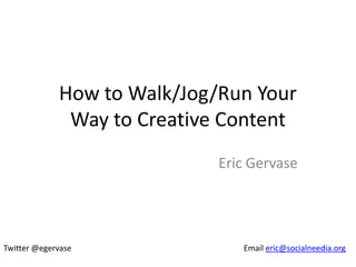 How to Walk/Jog/Run Your
              Way to Creative Content
                             Eric Gervase




Twitter @egervase               Email eric@socialneedia.org
 