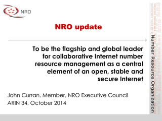 NRO update 
To be the flagship and global leader 
for collaborative Internet number 
resource management as a central 
element of an open, stable and 
secure Internet 
John Curran, Member, NRO Executive Council 
ARIN 34, October 2014 
 