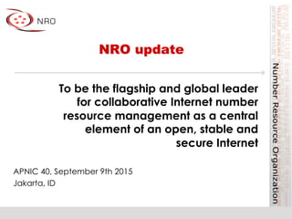 NRO update
APNIC 40, September 9th 2015
Jakarta, ID
To be the flagship and global leader
for collaborative Internet number
resource management as a central
element of an open, stable and
secure Internet
 