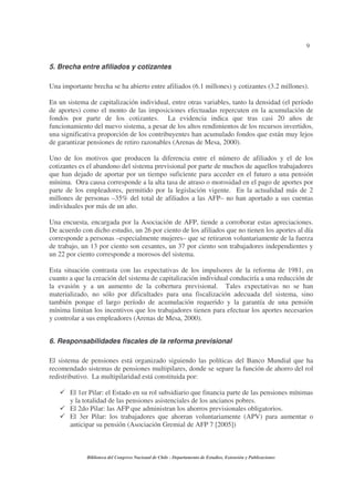 9
Biblioteca del Congreso Nacional de Chile - Departamento de Estudios, Extensión y Publicaciones
5. Brecha entre afiliados y cotizantes
Una importante brecha se ha abierto entre afiliados (6.1 millones) y cotizantes (3.2 millones).
En un sistema de capitalización individual, entre otras variables, tanto la densidad (el período
de aportes) como el monto de las imposiciones efectuadas repercuten en la acumulación de
fondos por parte de los cotizantes. La evidencia indica que tras casi 20 años de
funcionamiento del nuevo sistema, a pesar de los altos rendimientos de los recursos invertidos,
una significativa proporción de los contribuyentes han acumulado fondos que están muy lejos
de garantizar pensiones de retiro razonables (Arenas de Mesa, 2000).
Uno de los motivos que producen la diferencia entre el número de afiliados y el de los
cotizantes es el abandono del sistema previsional por parte de muchos de aquellos trabajadores
que han dejado de aportar por un tiempo suficiente para acceder en el futuro a una pensión
mínima. Otra causa corresponde a la alta tasa de atraso o morosidad en el pago de aportes por
parte de los empleadores, permitido por la legislación vigente. En la actualidad más de 2
millones de personas –35% del total de afiliados a las AFP– no han aportado a sus cuentas
individuales por más de un año.
Una encuesta, encargada por la Asociación de AFP, tiende a corroborar estas apreciaciones.
De acuerdo con dicho estudio, un 26 por ciento de los afiliados que no tienen los aportes al día
corresponde a personas –especialmente mujeres– que se retiraron voluntariamente de la fuerza
de trabajo, un 13 por ciento son cesantes, un 37 por ciento son trabajadores independientes y
un 22 por ciento corresponde a morosos del sistema.
Esta situación contrasta con las expectativas de los impulsores de la reforma de 1981, en
cuanto a que la creación del sistema de capitalización individual conduciría a una reducción de
la evasión y a un aumento de la cobertura previsional. Tales expectativas no se han
materializado, no sólo por dificultades para una fiscalización adecuada del sistema, sino
también porque el largo período de acumulación requerido y la garantía de una pensión
mínima limitan los incentivos que los trabajadores tienen para efectuar los aportes necesarios
y controlar a sus empleadores (Arenas de Mesa, 2000).
6. Responsabilidades fiscales de la reforma previsional
El sistema de pensiones está organizado siguiendo las políticas del Banco Mundial que ha
recomendado sistemas de pensiones multipilares, donde se separe la función de ahorro del rol
redistributivo. La multipilaridad está constituida por:
El 1er Pilar: el Estado en su rol subsidiario que financia parte de las pensiones mínimas
y la totalidad de las pensiones asistenciales de los ancianos pobres.
El 2do Pilar: las AFP que administran los ahorros previsionales obligatorios.
El 3er Pilar: los trabajadores que ahorran voluntariamente (APV) para aumentar o
anticipar su pensión (Asociación Gremial de AFP 7 [2005])
 
