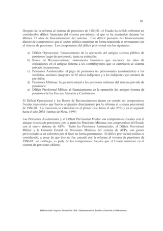 10
Biblioteca del Congreso Nacional de Chile - Departamento de Estudios, Extensión y Publicaciones
Después de la reforma al sistema de pensiones de 1980-81, el Estado ha debido enfrentar un
considerable déficit financiero del sistema previsional, el que se ha mantenido durante los
últimos 23 años de funcionamiento del sistema. Este déficit proviene del financiamiento
directo de compromisos que el sector público mantiene en forma transitoria o permanente con
el sistema de pensiones. Los componentes del déficit previsional son los siguientes:
a) Déficit Operacional: financiamiento de la operación del antiguo sistema público de
pensiones (pago de pensiones), hasta su extinción;
b) Bonos de Reconocimiento: instrumento financiero que reconoce los años de
cotizaciones en el antiguo sistema a los contribuyentes que se cambiaron al sistema
privado de pensiones;
c) Pensiones Asistenciales: el pago de pensiones no previsionales (asistenciales) a los
inválidos, ancianos (mayores de 65 años) indigentes y a los indigentes y/o carentes de
previsión;
d) Pensiones Mínimas: la garantía estatal a las pensiones mínimas del sistema privado de
pensiones;
e) Déficit Previsional Militar: el financiamiento de la operación del antiguo sistema de
pensiones de las Fuerzas Armadas y Carabineros.
El Déficit Operacional y los Bonos de Reconocimiento tienen en común ser compromisos
fiscales transitorios que fueron originados directamente por la reforma al sistema previsional
de 1980-81. La transición se extenderá en el primer caso hasta el año 2050 y en el segundo
hasta el año 2038 (Arenas de Mesa, 1999)
Las Pensiones Asistenciales y el Déficit Previsional Militar son compromisos fiscales con el
antiguo sistema de pensiones, por su parte las Pensiones Mínimas son compromisos del Estado
con el nuevo sistema de AFPs. Tanto las Pensiones Asistenciales, el Déficit Previsional
Militar y la Garantía Estatal de Pensiones Mínimas del sistema de AFPs, son gastos
previsionales a ser cubiertos por el fisco en forma permanente. El déficit previsional militar es
considerado, a pesar de que éste no fue causado por la reforma al sistema de pensiones de
1980-81, sin embargo, es parte de los compromisos fiscales que el Estado mantiene en el
sistema de pensiones chileno.
 