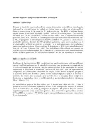 12
Biblioteca del Congreso Nacional de Chile - Departamento de Estudios, Extensión y Publicaciones
Análisis sobre los componentes del déficit previsional
a) Déficit Operacional
Durante la transición previsional desde un sistema de reparto a un modelo de capitalización
individual la principal fuente del déficit previsional tiene su origen en el desequilibrio
financiero proveniente de la operación del antiguo sistema. En 1980, el antiguo sistema
pagaba más de un millón de pensiones y tenía 1,7 millones de contribuyentes. Esto generaba
un déficit de 1,7% del PIB (Marcel y Arenas de Mesa 1991). Con la reforma al sistema de
pensiones, cerca de 1,2 millones de contribuyentes se traspasaron al nuevo sistema entre 1981
y 1982, lo que generó un déficit operacional de 6% del PIB en 1982, el cual ha sido financiado
con fondos públicos. Después de 1984, el déficit operacional creció a menores tasas que el
producto debido al fuerte crecimiento económico y a la lenta disminución de beneficiarios
pasivos del antiguo sistema. Como resultado de lo anterior, el déficit operacional disminuyó
de 6,9% a 4,3% del PIB entre 1984 y 1992. Esta tendencia debería continuar; sin embargo, los
beneficios previsionales entregados por el gobierno en la década de los años 90 han mantenido
estable el déficit operacional, así éste déficit alcanzó un 4,3% del PIB en 1998 (ver cuadro 6).
b) Bonos de Reconocimiento
Los Bonos de Reconocimiento (BR) consisten en una transferencia, suma total, que el Estado
paga a los afiliados al momento de cumplir los requisitos para pensionarse, reconociendo los
derechos adquiridos por los años de contribuciones realizadas, de los asegurados del antiguo
sistema que se trasladaron al sistema de capitalización individual. Los BR representan un
compromiso del Estado con los imponentes del antiguo sistema público de reparto que, previo
a la reforma previsional de 1980-81, tenía sólo un carácter implícito y que en el presente es
explícito. El cambio más sustancial a este respecto, no es la existencia de un compromiso
fiscal, sino la magnitud de éste y el perfil temporal en que debe hacerse efectivo (Arenas de
Mesa y Marcel,1993).
La modalidad de pago de los BR implica para el Estado una carga adicional, ya que al
presentar los afiliados distintas esperanzas de vida existe un importante traspaso de recursos
desde el Estado hacia las AFPs y compañías de seguros. El gasto en BR está creando
importantes presiones sobre las finanzas públicas. Este promedió un gasto público anual de
0,7% del PIB en el período 1990-1998 y las proyecciones indican que continuará creciendo en
la próxima década.
 
