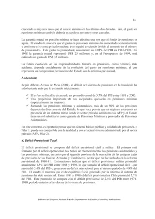 14
Biblioteca del Congreso Nacional de Chile - Departamento de Estudios, Extensión y Publicaciones
creciendo a mayores tasas que el salario mínimo en las últimas dos décadas. Así, el gasto en
pensiones mínimas también debería expandirse por esto y otras causales.
La garantía estatal en pensión mínima se hace efectiva una vez que el fondo de pensiones se
agota. El cuadro 6, muestra que el gasto en pensiones mínimas ha aumentado sostenidamente
y conforme el sistema privado madure, éste seguirá creciendo debido al aumento en el número
de pensionados. Este gasto ha promediado anualmente un 0,01% del PIB en 1981-1998. En
1998 la garantía estatal representó US$ 25 millones y, en el Presupuesto de 1999, está
estimado un gasto de US$ 33 millones.
La futura evolución de las responsabilidades fiscales en pensiones, como veremos más
adelante, depende crucialmente de la evolución del gasto en pensiones mínimas, el que
representa un compromiso permanente del Estado con la reforma previsional.
Addendum:
Según Alberto Arenas de Mesa (2004), el déficit del sistema de pensiones en la transición ha
sido bastante más que lo estimado inicialmente:
El esfuerzo fiscal ha alcanzado un promedio anual de 5,7% del PIB entre 1981 y 2003.
Una proporción importante de los asegurados quedarán en pensiones mínimas
(especialmente las mujeres).
Sumando las pensiones mínimas y asistenciales, más de un 50% de las pensiones
dependerán directamente del Estado, lo que hace pensar que en régimen estaremos en
presencia de un sistema mixto donde el sector privado administra las AFP y el Estado
tiene un rol subsidiario como garante de Pensiones Mínimas y proveedor de Pensiones
Asistenciales.
En este contexto, es oportuno pensar que un sistema básico público y solidario de pensiones, o
Pilar 1, puede ser compatible con la realidad y con el actual sistema administrado por el sector
privado (AFP, Pilar 2).
e) Déficit Previsional Total
El déficit previsional se compone del déficit previsional civil y militar. El primero está
formado por el déficit operacional, los bonos de reconocimiento, las pensiones asistenciales y
las pensiones mínimas, en tanto que el segundo proviene de la operación de las antiguas cajas
de previsión de las Fuerzas Armadas y Carabineros, sector que no fue incluido en la reforma
previsional de 1980-81. Estimaciones indican que el déficit previsional militar promedió
anualmente 1,5% del PIB entre 1981 y 1998, lo que sumado al déficit operacional civil –que
promedió 3,4% del PIB–, generaron un déficit operacional para el mismo período de 4,9% del
PIB. El cuadro 6 muestra que el desequilibrio fiscal generado por la reforma al sistema de
pensiones ha sido sustancial. Entre 1981 y 1998 el déficit previsional en Chile promedió 5,7%
del PIB. Este promedio se compara con el déficit previsional de 2,4% del PIB entre 1974-
1980, período anterior a la reforma del sistema de pensiones.
 