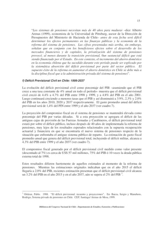15
Biblioteca del Congreso Nacional de Chile - Departamento de Estudios, Extensión y Publicaciones
“Los sistemas de pensiones necesitan más de 40 años para madurar –dice Alberto
Arenas (1999), economista de la Universidad de Pittsburg, asesor de la Dirección de
Presupuestos del Ministerio de Hacienda de Chile– antes de esta fecha será difícil
determinar los efectos permanentes en las finanzas públicas y la economía de la
reforma del sistema de pensiones. Las cifras presentadas más arriba, sin embargo,
señalan que en conjunto con los beneficiosos efectos sobre el desarrollo de los
mercados financieros y de capitales, la privatización del sistema de pensiones
provocó, al menos durante la transición previsional, 0un sustancial déficit que está
siendo financiado por el Estado. En este contexto, el incremento del ahorro doméstico
en la economía chilena que ha sucedido durante este período puede ser explicado por
la sistemática absorción del déficit previsional por parte del sector público. El
supuesto éxito de la reforma en aumentar el ahorro doméstico en Chile se debe más a
la disciplina fiscal que a la administración privada del sistema de pensiones”.
f) Déficit Previsional Civil en Chile: 1999-2037
La evolución del déficit previsional civil como porcentaje del PIB –asumiendo que el PIB
crece a una tasa constante de 4% anual en todo el período– muestra que el déficit previsional
civil creció de 4.4% a 4.7% del PIB entre 1998 y 1999, y a 4.8% del PIB en el año 2001.
Luego continuará creciendo a menores tasas que el PIB y así disminuirá a 3.9%, 2.3% y 2.0%
del PIB en los años 2010, 2020 y 2037 respectivamente. El gasto promedio anual del déficit
previsional será de 1,4% del PIN entre 1999 y el año 2037 (ver cuadro 7).
La proyección del compromiso fiscal en el sistema de pensiones se mantendrá elevada como
porcentaje del PIB por varias décadas. Si a esta proyección se agregara el déficit de las
antiguas cajas de previsión de las Fuerzas Armadas y Carabineros, el déficit previsional total
estará por sobre el déficit público, incluso después de 40 años de implementada la reforma de
pensiones, muy lejos de los resultados esperados relacionados con la supuesta recuperación
actuarial y financiera en que se encontraría el nuevo sistema de pensiones respecto de la
situación que enfrentaba el antiguo sistema público de reparto. La estimación de gasto fiscal
promedio anual que genera del déficit previsional total, incluyendo el déficit militar, alcanza a
4.3% del PIB entre 1999 y el año 2037 (ver cuadro 7).
El compromiso fiscal generado por el déficit previsional civil medido como valor presente
(descontado al 7%) es cerca de US$ 57 mil millones, 75% del PIB ó 10 veces la deuda pública
externa total de 1998.
Estos resultados difieren fuertemente de aquellos estimados al momento de la reforma de
pensiones. Mientras las estimaciones originales indicaban que en el año 2015 el déficit
llegaría a 2.0% del PIB, recientes estimación presentan que el déficit previsional civil alcanza
un 3.2% del PIB en el año 2015 y en el año 2037, aún se supera el 2% del PIB 3
.
3
Ortúzar, Pablo. 1988. “El déficit previsional: recuento y proyecciones”. En: Baeza, Sergio y Manubens,
Rodrigo, Sistema privado de pensiones en Chile. CEP, Santiago/ Arenas de Mesa, 1999.
 