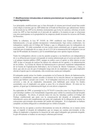 16
Biblioteca del Congreso Nacional de Chile - Departamento de Estudios, Extensión y Publicaciones
7. Modificaciones introducidas al sistema previsional por la promulgación de
nueva legislación.
Las principales modificaciones que se han efectuado al sistema previsional actual han tenido
como objeto el destino que las AFP deben dar al Fondo de Pensiones que administran: límites
de inversión de las AFP en los distintos instrumentos que la ley les autoriza; reformas al modo
como las AFP se han insertado en el mercado de capitales y la manera en que se relacionan
con otros participantes en la propiedad de las empresas donde invierten los recursos del Fondo
de Pensiones.
Sobre la cobertura, la Ley Nº 19.010, de 1991 estableció una Cuenta de Ahorro de
Indemnización, a la que pueden incorporarse voluntariamente, bajo ciertas condiciones, los
trabajadores regidos por el Código del Trabajo y que es obligatoria para los trabajadores de
casa particular. El saldo acumulado en esta cuenta estará constituido por el aporte mensual,
realizado por el empleador de su cargo, de un 4.11% de la remuneración del trabajador (con un
tope de 90 unidades de fomento) y por la rentabilidad que estos aportes logren alcanzar.
Todos los trabajadores afectos a esta ley pueden acogerse a sus beneficios con independencia
de si su afiliación previsional corresponde al sistema administrado por el sector privado (AFP)
o al antiguo régimen público (INP), aunque en ambos casos el aporte se debe enterar en una
AFP, la que se encarga de realizar las labores de cobranza de los aportes y la administración
de los fondos. La Cuenta de Ahorro de Indemnización es personal, totalmente independiente
de la Cuenta de Capitalización Individual y de la Cuenta de Ahorro Voluntario, y única, es
decir, que aún en caso de que el trabajador tenga más de un empleador y que cada empleador
efectúe el aporte que le corresponda, sólo existirá una cuenta por trabajador.
El trabajador puede retirar los fondos acumulados en la Cuenta de Ahorro de Indemnización,
incluida su rentabilidad, cuando acredite el término de la relación laboral, no importando el
motivo que hubiere causado este evento. Si el trabajador estuviera en la situación de prestar
servicios a más de un empleador, únicamente está habilitado para retirar los fondos
acumulados con el empleador con quien se puso fin a la relación laboral. El retiro de los
aportes, al igual que la indemnización legal, no está afecto a impuestos.
En septiembre de 1999, se promulgó la Ley N°19.631 (conocida como Ley Seguel-Bustos) la
cual introdujo cambios a las formalidades requeridas para validar la comunicación del despido
de un trabajador. En efecto, el artículo único de esta ley introdujo cambios al Código del
Trabajo estableciendo que junto con la comunicación del despido al trabajador, debe
informársele acerca del cumplimiento por parte del empleador de la obligación de enterar las
cotizaciones previsionales descontadas del sueldo del trabajador. Si el empleador no hubiere
cumplido con dicha obligación se entenderá por no válido el despido.
Si bien esta ley no apunta a resolver directamente un tema de cobertura, no es menos cierto
que, al impedir el despido de trabajadores que no tengan sus cuentas previsionales al día,
obliga al empleador a regularizar la situación de todo aquel trabajador que pretenda despedir,
lo que obviamente se traduce en una mayor cobertura previsional.
 