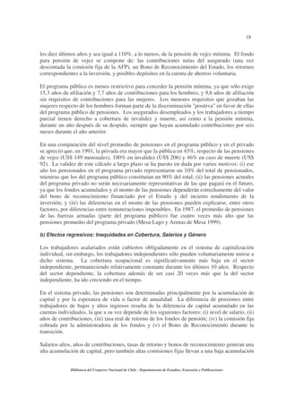 18
Biblioteca del Congreso Nacional de Chile - Departamento de Estudios, Extensión y Publicaciones
los diez últimos años y sea igual a 110%, a lo menos, de la pensión de vejez mínima. El fondo
para pensión de vejez se compone de: las contribuciones netas del asegurado (una vez
descontada la comisión fija de la AFP), un Bono de Reconocimiento del Estado, los retornos
correspondientes a la inversión, y posibles depósitos en la cuenta de ahorros voluntaria.
El programa público es menos restrictivo para conceder la pensión mínima, ya que sólo exige
15,3 años de afiliación y 7,7 años de contribuciones para los hombres, y 9,6 años de afiliación
sin requisitos de contribuciones para las mujeres. Los menores requisitos que gozaban las
mujeres respecto de los hombres forman parte de la discriminación "positiva" en favor de ellas
del programa público de pensiones. Los asegurados desempleados y los trabajadores a tiempo
parcial tienen derecho a cobertura de invalidez y muerte, así como a la pensión mínima,
durante un año después de su despido, siempre que hayan acumulado contribuciones por seis
meses durante el año anterior.
En una comparación del nivel promedio de pensiones en el programa público y en el privado
se apreció que, en 1991, la privada era mayor que la pública en 43%, respecto de las pensiones
de vejez (US$ 149 mensuales), 100% en invalidez (US$ 206) y 46% en caso de muerte (US$
92). La validez de este cálculo a largo plazo se ha puesto en duda por varios motivos: (i) ese
año los pensionados en el programa privado representaron un 10% del total de pensionados,
mientras que los del programa público constituían un 90% del total; (ii) las pensiones actuales
del programa privado no serán necesariamente representativas de las que pagará en el futuro,
ya que los fondos acumulados y el monto de las pensiones dependerán estrechamente del valor
del bono de reconocimiento financiado por el Estado y del incierto rendimiento de la
inversión; y (iii) las diferencias en el monto de las pensiones pueden explicarse, entre otros
factores, por diferencias entre remuneraciones imponibles. En 1987, el promedio de pensiones
de las fuerzas armadas (parte del programa público) fue cuatro veces más alto que las
pensiones promedio del programa privado (Mesa-Lago y Arenas de Mesa 1999).
b) Efectos regresivos: Inequidades en Cobertura, Salarios y Género
Los trabajadores asalariados están cubiertos obligadamente en el sistema de capitalización
individual, sin embargo, los trabajadores independientes sólo pueden voluntariamente unirse a
dicho sistema. La cobertura ocupacional es significativamente más baja en el sector
independiente, permaneciendo relativamente constante durante los últimos 10 años. Respecto
del sector dependiente, la cobertura además de ser casi 20 veces más que la del sector
independiente, ha ido creciendo en el tiempo.
En el sistema privado, las pensiones son determinadas principalmente por la acumulación de
capital y por la esperanza de vida o factor de anualidad. La diferencia de pensiones entre
trabajadores de bajos y altos ingresos resulta de la diferencia de capital acumulado en las
cuentas individuales, la que a su vez depende de los siguientes factores: (i) nivel de salario, (ii)
años de contribuciones, (iii) tasa real de retorno de los fondos de pensión; (iv) la comisión fija
cobrada por la administradora de los fondos y (v) el Bono de Reconocimiento durante la
transición.
Salarios altos, años de contribuciones, tasas de retorno y bonos de reconocimiento generan una
alta acumulación de capital, pero también altas comisiones fijas llevan a una baja acumulación
 