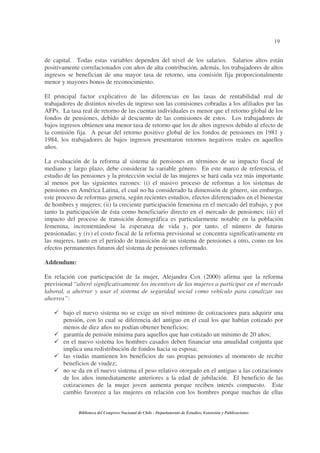 19
Biblioteca del Congreso Nacional de Chile - Departamento de Estudios, Extensión y Publicaciones
de capital. Todas estas variables dependen del nivel de los salarios. Salarios altos están
positivamente correlacionados con años de alta contribución, además, los trabajadores de altos
ingresos se benefician de una mayor tasa de retorno, una comisión fija proporcionalmente
menor y mayores bonos de reconocimiento.
El principal factor explicativo de las diferencias en las tasas de rentabilidad real de
trabajadores de distintos niveles de ingreso son las comisiones cobradas a los afiliados por las
AFPs. La tasa real de retorno de las cuentas individuales es menor que el retorno global de los
fondos de pensiones, debido al descuento de las comisiones de estos. Los trabajadores de
bajos ingresos obtienen una menor tasa de retorno que los de altos ingresos debido al efecto de
la comisión fija. A pesar del retorno positivo global de los fondos de pensiones en 1981 y
1984, los trabajadores de bajos ingresos presentaron retornos negativos reales en aquellos
años.
La evaluación de la reforma al sistema de pensiones en términos de su impacto fiscal de
mediano y largo plazo, debe considerar la variable género. En este marco de referencia, el
estudio de las pensiones y la protección social de las mujeres se hará cada vez más importante
al menos por las siguientes razones: (i) el masivo proceso de reformas a los sistemas de
pensiones en América Latina, el cual no ha considerado la dimensión de género, sin embargo,
este proceso de reformas genera, según recientes estudios, efectos diferenciados en el bienestar
de hombres y mujeres; (ii) la creciente participación femenina en el mercado del trabajo, y por
tanto la participación de ésta como beneficiario directo en el mercado de pensiones; (iii) el
impacto del proceso de transición demográfica es particularmente notable en la población
femenina, incrementándose la esperanza de vida y, por tanto, el número de futuras
pensionadas; y (iv) el costo fiscal de la reforma previsional se concentra significativamente en
las mujeres, tanto en el período de transición de un sistema de pensiones a otro, como en los
efectos permanentes futuros del sistema de pensiones reformado.
Addendum:
En relación con participación de la mujer, Alejandra Cox (2000) afirma que la reforma
previsional “alteró significativamente los incentivos de las mujeres a participar en el mercado
laboral, a ahorrar y usar el sistema de seguridad social como vehículo para canalizar sus
ahorros”:
bajo el nuevo sistema no se exige un nivel mínimo de cotizaciones para adquirir una
pensión, con lo cual se diferencia del antiguo en el cual los que habían cotizado por
menos de diez años no podían obtener beneficios;
garantía de pensión mínima para aquellos que han cotizado un mínimo de 20 años;
en el nuevo sistema los hombres casados deben financiar una anualidad conjunta que
implica una redistribución de fondos hacia su esposa;
las viudas mantienen los beneficios de sus propias pensiones al momento de recibir
beneficios de viudez;
no se da en el nuevo sistema el peso relativo otorgado en el antiguo a las cotizaciones
de los años inmediatamente anteriores a la edad de jubilación. El beneficio de las
cotizaciones de la mujer joven aumenta porque reciben interés compuesto. Este
cambio favorece a las mujeres en relación con los hombres porque muchas de ellas
 