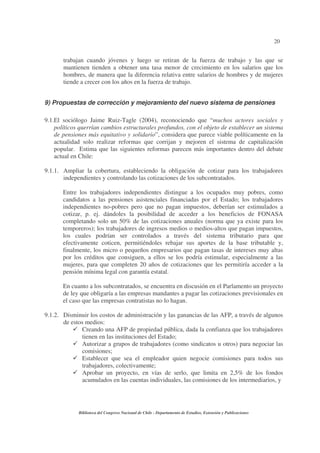 20
Biblioteca del Congreso Nacional de Chile - Departamento de Estudios, Extensión y Publicaciones
trabajan cuando jóvenes y luego se retiran de la fuerza de trabajo y las que se
mantienen tienden a obtener una tasa menor de crecimiento en los salarios que los
hombres, de manera que la diferencia relativa entre salarios de hombres y de mujeres
tiende a crecer con los años en la fuerza de trabajo.
9) Propuestas de corrección y mejoramiento del nuevo sistema de pensiones
9.1.El sociólogo Jaime Ruiz-Tagle (2004), reconociendo que “muchos actores sociales y
políticos querrían cambios estructurales profundos, con el objeto de establecer un sistema
de pensiones más equitativo y solidario”, considera que parece viable políticamente en la
actualidad solo realizar reformas que corrijan y mejoren el sistema de capitalización
popular. Estima que las siguientes reformas parecen más importantes dentro del debate
actual en Chile:
9.1.1. Ampliar la cobertura, estableciendo la obligación de cotizar para los trabajadores
independientes y controlando las cotizaciones de los subcontratados.
Entre los trabajadores independientes distingue a los ocupados muy pobres, como
candidatos a las pensiones asistenciales financiadas por el Estado; los trabajadores
independientes no-pobres pero que no pagan impuestos, deberían ser estimulados a
cotizar, p. ej. dándoles la posibilidad de acceder a los beneficios de FONASA
completando solo un 50% de las cotizaciones anuales (norma que ya existe para los
temporeros); los trabajadores de ingresos medios o medios-altos que pagan impuestos,
los cuales podrían ser controlados a través del sistema tributario para que
efectivamente coticen, permitiéndoles rebajar sus aportes de la base tributable y,
finalmente, los micro o pequeños empresarios que pagan tasas de intereses muy altas
por los créditos que consiguen, a ellos se los podría estimular, especialmente a las
mujeres, para que completen 20 años de cotizaciones que les permitiría acceder a la
pensión mínima legal con garantía estatal.
En cuanto a los subcontratados, se encuentra en discusión en el Parlamento un proyecto
de ley que obligaría a las empresas mandantes a pagar las cotizaciones previsionales en
el caso que las empresas contratistas no lo hagan.
9.1.2. Disminuir los costos de administración y las ganancias de las AFP, a través de algunos
de estos medios:
Creando una AFP de propiedad pública, dada la confianza que los trabajadores
tienen en las instituciones del Estado;
Autorizar a grupos de trabajadores (como sindicatos u otros) para negociar las
comisiones;
Establecer que sea el empleador quien negocie comisiones para todos sus
trabajadores, colectivamente;
Aprobar un proyecto, en vías de serlo, que limita en 2,5% de los fondos
acumulados en las cuentas individuales, las comisiones de los intermediarios, y
 