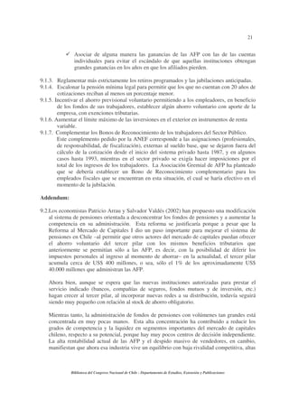21
Biblioteca del Congreso Nacional de Chile - Departamento de Estudios, Extensión y Publicaciones
Asociar de alguna manera las ganancias de las AFP con las de las cuentas
individuales para evitar el escándalo de que aquellas instituciones obtengan
grandes ganancias en los años en que los afiliados pierden.
9.1.3. Reglamentar más estrictamente los retiros programados y las jubilaciones anticipadas.
9.1.4. Escalonar la pensión mínima legal para permitir que los que no cuentan con 20 años de
cotizaciones reciban al menos un porcentaje menor.
9.1.5. Incentivar el ahorro previsional voluntario permitiendo a los empleadores, en beneficio
de los fondos de sus trabajadores, establecer algún ahorro voluntario con aporte de la
empresa, con exenciones tributarias.
9.1.6. Aumentar el límite máximo de las inversiones en el exterior en instrumentos de renta
variable.
9.1.7. Complementar los Bonos de Reconocimiento de los trabajadores del Sector Público.
Este complemento pedido por la ANEF corresponde a las asignaciones (profesionales,
de responsabilidad, de fiscalización), externas al sueldo base, que se dejaron fuera del
cálculo de la cotización desde el inicio del sistema privado hasta 1987, y en algunos
casos hasta 1993, mientras en el sector privado se exigía hacer imposiciones por el
total de los ingresos de los trabajadores. La Asociación Gremial de AFP ha planteado
que se debería establecer un Bono de Reconocimiento complementario para los
empleados fiscales que se encuentran en esta situación, el cual se haría efectivo en el
momento de la jubilación.
Addendum:
9.2.Los economistas Patricio Arrau y Salvador Valdés (2002) han propuesto una modificación
al sistema de pensiones orientada a desconcentrar los fondos de pensiones y a aumentar la
competencia en su administración. Esta reforma se justificaría porque a pesar que la
Reforma al Mercado de Capitales I dio un paso importante para mejorar el sistema de
pensiones en Chile –al permitir que otros actores del mercado de capitales puedan ofrecer
el ahorro voluntario del tercer pilar con los mismos beneficios tributarios que
anteriormente se permitían sólo a las AFP, es decir, con la posibilidad de diferir los
impuestos personales al ingreso al momento de ahorrar– en la actualidad, el tercer pilar
acumula cerca de US$ 400 millones, o sea, sólo el 1% de los aproximadamente US$
40.000 millones que administran las AFP.
Ahora bien, aunque se espera que las nuevas instituciones autorizadas para prestar el
servicio indicado (bancos, compañías de seguros, fondos mutuos y de inversión, etc.)
hagan crecer al tercer pilar, al incorporar nuevas redes a su distribución, todavía seguirá
siendo muy pequeño con relación al stock de ahorro obligatorio.
Mientras tanto, la administración de fondos de pensiones con volúmenes tan grandes está
concentrada en muy pocas manos. Esta alta concentración ha contribuido a reducir los
grados de competencia y la liquidez en segmentos importantes del mercado de capitales
chileno, respecto a su potencial, porque hay muy pocos centros de decisión independiente.
La alta rentabilidad actual de las AFP y el despido masivo de vendedores, en cambio,
manifiestan que ahora esa industria vive un equilibrio con baja rivalidad competitiva, altas
 
