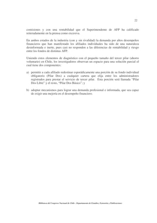 22
Biblioteca del Congreso Nacional de Chile - Departamento de Estudios, Extensión y Publicaciones
comisiones y con una rentabilidad que el Superintendente de AFP ha calificado
reiteradamente en la prensa como excesiva.
En ambos estados de la industria (con y sin rivalidad) la demanda por altos desempeños
financieros que han manifestado los afiliados individuales ha sido de una naturaleza
desinformada e inerte, pues casi no responden a las diferencias de rentabilidad y riesgo
entre los fondos de distintas AFP.
Uniendo estos elementos de diagnóstico con el pequeño tamaño del tercer pilar (ahorro
voluntario) en Chile, los investigadores observan un espacio para una solución parcial el
cual tiene dos componentes:
a) permitir a cada afiliado redestinar esporádicamente una porción de su fondo individual
obligatorio (Pilar Dos) a cualquier cartera que elija entre los administradores
registrados para prestar el servicio de tercer pilar. Esta porción será llamada “Pilar
Dos Libre” y el resto, “Pilar Dos Básico”; y
b) adoptar mecanismos para lograr una demanda profesional e informada, que sea capaz
de exigir una mejoría en el desempeño financiero.
 