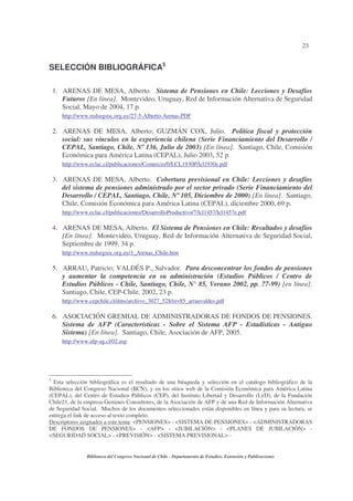 23
Biblioteca del Congreso Nacional de Chile - Departamento de Estudios, Extensión y Publicaciones
SELECCIÓN BIBLIOGRÁFICA5
1. ARENAS DE MESA, Alberto. Sistema de Pensiones en Chile: Lecciones y Desafíos
Futuros [En línea]. Montevideo, Uruguay, Red de Información Alternativa de Seguridad
Social, Mayo de 2004, 17 p.
http://www.redsegsoc.org.uy/27-5-Alberto-Arenas.PDF
2. ARENAS DE MESA, Alberto; GUZMÁN COX, Julio. Política fiscal y protección
social: sus vínculos en la experiencia chilena (Serie Financiamiento del Desarrollo /
CEPAL, Santiago, Chile, Nº 136, Julio de 2003) [En línea]. Santiago, Chile, Comisión
Económica para América Latina (CEPAL), Julio 2003, 52 p.
http://www.eclac.cl/publicaciones/Comercio/0/LCL1930P/lcl1930e.pdf
3. ARENAS DE MESA, Alberto. Cobertura previsional en Chile: Lecciones y desafíos
del sistema de pensiones administrado por el sector privado (Serie Financiamiento del
Desarrollo / CEPAL, Santiago, Chile, Nº 105, Diciembre de 2000) [En línea]. Santiago,
Chile, Comisión Económica para América Latina (CEPAL), diciembre 2000, 69 p.
http://www.eclac.cl/publicaciones/DesarrolloProductivo/7/lcl1457/lcl1457e.pdf
4. ARENAS DE MESA, Alberto. El Sistema de Pensiones en Chile: Resultados y desafíos
[En línea]. Montevideo, Uruguay, Red de Información Alternativa de Seguridad Social,
Septiembre de 1999, 34 p.
http://www.redsegsoc.org.uy/1_Arenas_Chile.htm
5. ARRAU, Patricio; VALDÉS P., Salvador. Para desconcentrar los fondos de pensiones
y aumentar la competencia en su administración (Estudios Públicos / Centro de
Estudios Públicos - Chile, Santiago, Chile, N° 85, Verano 2002, pp. 77-99) [en línea].
Santiago, Chile, CEP-Chile, 2002, 23 p.
http://www.cepchile.cl/dms/archivo_3027_528/rev85_arrauvaldes.pdf
6. ASOCIACIÓN GREMIAL DE ADMINISTRADORAS DE FONDOS DE PENSIONES.
Sistema de AFP (Características - Sobre el Sistema AFP - Estadísticas - Antiguo
Sistema) [En línea]. Santiago, Chile, Asociación de AFP, 2005.
http://www.afp-ag.cl/02.asp
5
Esta selección bibliográfica es el resultado de una búsqueda y selección en el catalogo bibliográfico de la
Biblioteca del Congreso Nacional (BCN), y en los sitios web de la Comisión Económica para América Latina
(CEPAL), del Centro de Estudios Públicos (CEP), del Instituto Libertad y Desarrollo (LyD), de la Fundación
Chile21, de la empresa Gemines Consultores, de la Asociación de AFP y de una Red de Información Alternativa
de Seguridad Social. Muchos de los documentos seleccionados están disponibles en línea y para su lectura, se
entrega el link de acceso al texto completo.
Descriptores asignados a este tema: <PENSIONES> - <SISTEMA DE PENSIONES> - <ADMINISTRADORAS
DE FONDOS DE PENSIONES> - <AFP> - <JUBILACIÓN> - <PLANES DE JUBILACIÓN> -
<SEGURIDAD SOCIAL> - <PREVISIÓN> - <SISTEMA PREVISIONAL> -
 