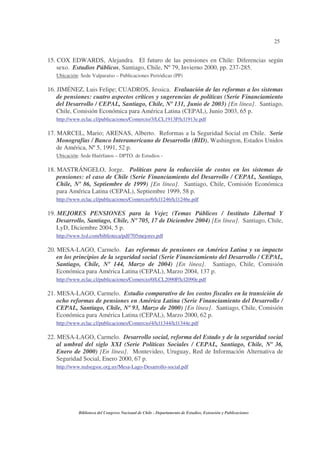 25
Biblioteca del Congreso Nacional de Chile - Departamento de Estudios, Extensión y Publicaciones
15. COX EDWARDS, Alejandra. El futuro de las pensiones en Chile: Diferencias según
sexo. Estudios Públicos, Santiago, Chile, Nº79, Invierno 2000, pp. 237-285.
Ubicación: Sede Valparaíso – Publicaciones Periódicas (PP)
16. JIMÉNEZ, Luis Felipe; CUADROS, Jessica. Evaluación de las reformas a los sistemas
de pensiones: cuatro aspectos críticos y sugerencias de políticas (Serie Financiamiento
del Desarrollo / CEPAL, Santiago, Chile, Nº 131, Junio de 2003) [En línea]. Santiago,
Chile, Comisión Económica para América Latina (CEPAL), Junio 2003, 65 p.
http://www.eclac.cl/publicaciones/Comercio/3/LCL1913P/lcl1913e.pdf
17. MARCEL, Mario; ARENAS, Alberto. Reformas a la Seguridad Social en Chile. Serie
Monografías / Banco Interamericano de Desarrollo (BID), Washington, Estados Unidos
de América, Nº5, 1991, 52 p.
Ubicación: Sede Huérfanos – DPTO. de Estudios -
18. MASTRÁNGELO, Jorge. Políticas para la reducción de costos en los sistemas de
pensiones: el caso de Chile (Serie Financiamiento del Desarrollo / CEPAL, Santiago,
Chile, Nº 86, Septiembre de 1999) [En línea]. Santiago, Chile, Comisión Económica
para América Latina (CEPAL), Septiembre 1999, 58 p.
http://www.eclac.cl/publicaciones/Comercio/6/lcl1246/lcl1246e.pdf
19. MEJORES PENSIONES para la Vejez (Temas Públicos / Instituto Libertad Y
Desarrollo, Santiago, Chile, Nº 705, 17 de Diciembre 2004) [En línea]. Santiago, Chile,
LyD, Diciembre 2004, 5 p.
http://www.lyd.com/biblioteca/pdf/705mejores.pdf
20. MESA-LAGO, Carmelo. Las reformas de pensiones en América Latina y su impacto
en los principios de la seguridad social (Serie Financiamiento del Desarrollo / CEPAL,
Santiago, Chile, Nº 144, Marzo de 2004) [En línea]. Santiago, Chile, Comisión
Económica para América Latina (CEPAL), Marzo 2004, 137 p.
http://www.eclac.cl/publicaciones/Comercio/0/LCL2090P/lcl2090e.pdf
21. MESA-LAGO, Carmelo. Estudio comparativo de los costos fiscales en la transición de
ocho reformas de pensiones en América Latina (Serie Financiamiento del Desarrollo /
CEPAL, Santiago, Chile, Nº 93, Marzo de 2000) [En línea]. Santiago, Chile, Comisión
Económica para América Latina (CEPAL), Marzo 2000, 62 p.
http://www.eclac.cl/publicaciones/Comercio/4/lcl1344/lcl1344e.pdf
22. MESA-LAGO, Carmelo. Desarrollo social, reforma del Estado y de la seguridad social
al umbral del siglo XXI (Serie Políticas Sociales / CEPAL, Santiago, Chile, Nº 36,
Enero de 2000) [En línea]. Montevideo, Uruguay, Red de Información Alternativa de
Seguridad Social, Enero 2000, 67 p.
http://www.redsegsoc.org.uy/Mesa-Lago-Desarrollo-social.pdf
 