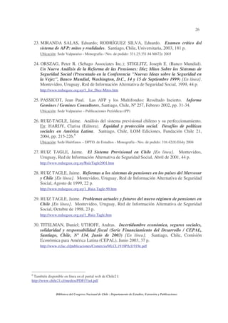 26
Biblioteca del Congreso Nacional de Chile - Departamento de Estudios, Extensión y Publicaciones
23. MIRANDA SALAS, Eduardo; RODRÍGUEZ SILVA, Eduardo. Examen crítico del
sistema de AFP: mitos y realidades. Santiago, Chile, Universitaria, 2003, 181 p.
Ubicación: Sede Valparaíso - Monografía - Nro. de pedido: 331.25:351.84 M672e 2003
24. ORSZAG, Peter R. (Sebago Associates Inc.); STIGLITZ, Joseph E. (Banco Mundial).
Un Nuevo Análisis de la Reforma de las Pensiones: Diez Mitos Sobre los Sistemas de
Seguridad Social (Presentado en la Conferencia "Nuevas Ideas sobre la Seguridad en
la Vejez", Banco Mundial, Washington, D.C., 14 y 15 de Septiembre 1999) [En línea].
Montevideo, Uruguay, Red de Información Alternativa de Seguridad Social, 1999, 44 p.
http://www.redsegsoc.org.uy/1_Jor_Diez-Mitos.htm
25. PASSICOT, Jean Paul. Las AFP y los Multifondos: Resultado Incierto. Informe
Gemines / Gemines Consultores, Santiago, Chile, Nº257, Febrero 2002, pp. 31-34.
Ubicación: Sede Valparaíso – Publicaciones Periódicas (PP)
26. RUIZ-TAGLE, Jaime. Análisis del sistema previsional chileno y su perfeccionamiento.
En: HARDY, Clarisa (Editora). Equidad y protección social. Desafíos de políticas
sociales en América Latina. Santiago, Chile, LOM Ediciones, Fundación Chile 21,
2004, pp. 215-226.8
Ubicación: Sede Huérfanos – DPTO. de Estudios - Monografía - Nro. de pedido: 316.42(8) E64y 2004
27. RUIZ TAGLE, Jaime. El Sistema Previsional en Chile [En línea]. Montevideo,
Uruguay, Red de Información Alternativa de Seguridad Social, Abril de 2001, 44 p.
http://www.redsegsoc.org.uy/RuizTagle2001.htm
28. RUIZ TAGLE, Jaime. Reformas a los sistemas de pensiones en los países del Mercosur
y Chile [En línea]. Montevideo, Uruguay, Red de Información Alternativa de Seguridad
Social, Agosto de 1999, 22 p.
http://www.redsegsoc.org.uy/1_Ruiz-Tagle-99.htm
29. RUIZ TAGLE, Jaime. Problemas actuales y futuros del nuevo régimen de pensiones en
Chile [En línea]. Montevideo, Uruguay, Red de Información Alternativa de Seguridad
Social, Octubre de 1998, 23 p.
http://www.redsegsoc.org.uy/1_Ruiz-Tagle.htm
30. TITELMAN, Daniel; UTHOFF, Andras. Incertidumbre económica, seguros sociales,
solidaridad y responsabilidad fiscal (Serie Financiamiento del Desarrollo / CEPAL,
Santiago, Chile, Nº 134, Junio de 2003) [En línea]. Santiago, Chile, Comisión
Económica para América Latina (CEPAL), Junio 2003, 37 p.
http://www.eclac.cl/publicaciones/Comercio/9/LCL1919P/lcl1919e.pdf
8
También disponible en línea en el portal web de Chile21:
http://www.chile21.cl/medios/PDF/33a4.pdf
 