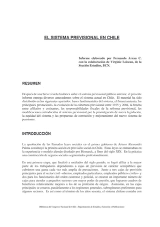 Biblioteca del Congreso Nacional de Chile - Departamento de Estudios, Extensión y Publicaciones
EL SISTEMA PREVISIONAL EN CHILE
Informe elaborado por Fernando Arrau C.
con la colaboración de Virginie Loiseau, de la
Sección Estudios, BCN.
RESUMEN
Después de una breve reseña histórica sobre el sistema previsional público anterior, el presente
informe entrega diversos antecedentes sobre el sistema actual en Chile. El material ha sido
distribuido en los siguientes apartados: bases fundamentales del sistema, el financiamiento, las
principales prestaciones, la evolución de la cobertura previsional entre 1935 y 2004, la brecha
entre afiliados y cotizantes, las responsabilidades fiscales de la reforma previsional, las
modificaciones introducidas al sistema previsional por la promulgación de nueva legislación,
la equidad del sistema y las propuestas de corrección y mejoramiento del nuevo sistema de
pensiones.
INTRODUCCIÓN
La aprobación de las llamadas leyes sociales en el primer gobierno de Arturo Alessandri
Palma constituyó la primera acción en previsión social en Chile. Estas leyes se enmarcaban en
la experiencia o modelo alemán diseñado por Bismarck, a fines del siglo XIX. En la práctica
una construcción de seguros sociales segmentados profesionalmente.
En una primera etapa, que finalizó a mediados del siglo pasado, se logró afiliar a la mayor
parte de los trabajadores dependientes a cajas de previsión de carácter semipúblico que
cubrieron una gama cada vez más amplia de prestaciones. Junto a tres cajas de previsión
principales para el sector civil –obreros, empleados particulares, empleados públicos civiles– y
dos para los funcionarios del orden castrense y policial, se crearon un importante número de
cajas para atender a pequeños sectores con mayor poder de presión, que lograron cuadros de
beneficios relativamente mejores a los de su profesión de origen. Asimismo, en las cajas
principales se crearon, paralelamente a los regímenes generales, subregímenes preferentes para
algunos sectores. Es así como al término de los años sesenta, el sistema chileno contaba con
 