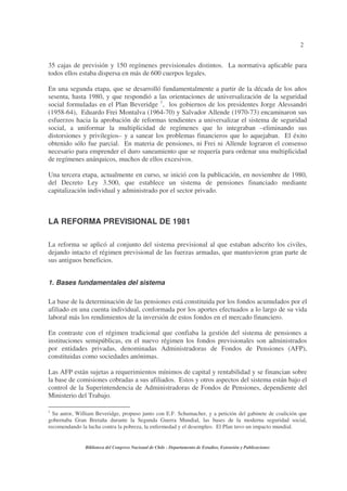 2
Biblioteca del Congreso Nacional de Chile - Departamento de Estudios, Extensión y Publicaciones
35 cajas de previsión y 150 regímenes previsionales distintos. La normativa aplicable para
todos ellos estaba dispersa en más de 600 cuerpos legales.
En una segunda etapa, que se desarrolló fundamentalmente a partir de la década de los años
sesenta, hasta 1980, y que respondió a las orientaciones de universalización de la seguridad
social formuladas en el Plan Beveridge 1
, los gobiernos de los presidentes Jorge Alessandri
(1958-64), Eduardo Frei Montalva (1964-70) y Salvador Allende (1970-73) encaminaron sus
esfuerzos hacia la aprobación de reformas tendientes a universalizar el sistema de seguridad
social, a uniformar la multiplicidad de regímenes que lo integraban –eliminando sus
distorsiones y privilegios– y a sanear los problemas financieros que lo aquejaban. El éxito
obtenido sólo fue parcial. En materia de pensiones, ni Frei ni Allende lograron el consenso
necesario para emprender el duro saneamiento que se requería para ordenar una multiplicidad
de regímenes anárquicos, muchos de ellos excesivos.
Una tercera etapa, actualmente en curso, se inició con la publicación, en noviembre de 1980,
del Decreto Ley 3.500, que establece un sistema de pensiones financiado mediante
capitalización individual y administrado por el sector privado.
LA REFORMA PREVISIONAL DE 1981
La reforma se aplicó al conjunto del sistema previsional al que estaban adscrito los civiles,
dejando intacto el régimen previsional de las fuerzas armadas, que mantuvieron gran parte de
sus antiguos beneficios.
1. Bases fundamentales del sistema
La base de la determinación de las pensiones está constituida por los fondos acumulados por el
afiliado en una cuenta individual, conformada por los aportes efectuados a lo largo de su vida
laboral más los rendimientos de la inversión de estos fondos en el mercado financiero.
En contraste con el régimen tradicional que confiaba la gestión del sistema de pensiones a
instituciones semipúblicas, en el nuevo régimen los fondos previsionales son administrados
por entidades privadas, denominadas Administradoras de Fondos de Pensiones (AFP),
constituidas como sociedades anónimas.
Las AFP están sujetas a requerimientos mínimos de capital y rentabilidad y se financian sobre
la base de comisiones cobradas a sus afiliados. Estos y otros aspectos del sistema están bajo el
control de la Superintendencia de Administradoras de Fondos de Pensiones, dependiente del
Ministerio del Trabajo.
1
Su autor, William Beveridge, propuso junto con E.F. Schumacher, y a petición del gabinete de coalición que
gobernaba Gran Bretaña durante la Segunda Guerra Mundial, las bases de la moderna seguridad social,
recomendando la lucha contra la pobreza, la enfermedad y el desempleo. El Plan tuvo un impacto mundial.
 