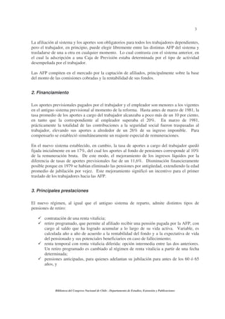3
Biblioteca del Congreso Nacional de Chile - Departamento de Estudios, Extensión y Publicaciones
La afiliación al sistema y los aportes son obligatorios para todos los trabajadores dependientes,
pero el trabajador, en principio, puede elegir libremente entre las distintas AFP del sistema y
trasladarse de una a otra en cualquier momento. Lo cual contrasta con el sistema anterior, en
el cual la adscripción a una Caja de Previsión estaba determinada por el tipo de actividad
desempeñada por el trabajador.
Las AFP compiten en el mercado por la captación de afiliados, principalmente sobre la base
del monto de las comisiones cobradas y la rentabilidad de sus fondos.
2. Financiamiento
Los aportes previsionales pagados por el trabajador y el empleador son menores a los vigentes
en el antiguo sistema previsional al momento de la reforma. Hasta antes de marzo de 1981, la
tasa promedio de los aportes a cargo del trabajador alcanzaba a poco más de un 10 por ciento,
en tanto que la correspondiente al empleador superaba el 20%. En marzo de 1981,
prácticamente la totalidad de las contribuciones a la seguridad social fueron traspasadas al
trabajador, elevando sus aportes a alrededor de un 26% de su ingreso imponible. Para
compensarlo se estableció simultáneamente un reajuste especial de remuneraciones.
En el nuevo sistema establecido, en cambio, la tasa de aportes a cargo del trabajador quedó
fijada inicialmente en un 17%, del cual los aportes al fondo de pensiones corresponde al 10%
de la remuneración bruta. De este modo, el mejoramiento de los ingresos líquidos por la
diferencia de tasas de aportes previsionales fue de un 11,6%. Disminución financieramente
posible porque en 1979 se habían eliminado las pensiones por antigüedad, extendiendo la edad
promedio de jubilación por vejez. Este mejoramiento significó un incentivo para el primer
traslado de los trabajadores hacia las AFP.
3. Principales prestaciones
El nuevo régimen, al igual que el antiguo sistema de reparto, admite distintos tipos de
pensiones de retiro:
contratación de una renta vitalicia;
retiro programado, que permite al afiliado recibir una pensión pagada por la AFP, con
cargo al saldo que ha logrado acumular a lo largo de su vida activa. Variable, es
calculada año a año de acuerdo a la rentabilidad del fondo y a la expectativa de vida
del pensionado y sus potenciales beneficiarios en caso de fallecimiento;
renta temporal con renta vitalicia diferida: opción intermedia entre las dos anteriores.
Un retiro programado es cambiado al régimen de renta vitalicia a partir de una fecha
determinada;
pensiones anticipadas, para quienes adelantan su jubilación para antes de los 60 ó 65
años, y
 