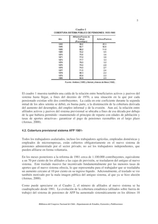 5
Biblioteca del Congreso Nacional de Chile - Departamento de Estudios, Extensión y Publicaciones
Cuadro 1
El cuadro 1 muestra también una caída de la relación entre beneficiarios activos y pasivos del
sistema hasta llegar, a fines del decenio de 1970, a una situación en la que por cada
pensionado existían sólo dos contribuyentes. La caída en este coeficiente durante la segunda
mitad de los años setenta se debió, en buena parte, a la disminución de la cobertura derivada
del aumento del desempleo, del empleo informal y de la evasión. Aun así, la relación entre
afiliados activos y pasivos del sistema previsional se ubicaba a fines de esa década por debajo
de la que hubiera permitido –manteniendo el principio de reparto con edades de jubilación y
tasas de aportes atractivas– garantizar el pago de pensiones razonables en el largo plazo
(Arenas, 2000).
4.2. Cobertura previsional sistema AFP 1981-
Todos los trabajadores asalariados, incluso los trabajadores agrícolas, empleadas domésticas y
empleados de microempresas, están cubiertos obligatoriamente en el nuevo sistema de
pensiones administrado por el sector privado, no así los trabajadores independientes, que
pueden afiliarse en forma voluntaria.
En los meses posteriores a la reforma de 1981 cerca de 1.100.000 contribuyentes, equivalente
a un 70 por ciento de los afiliados a las cajas de previsión, se trasladaron del antiguo al nuevo
sistema. Este traslado masivo fue incentivado fundamentalmente por las menores tasas de
aportes que el nuevo sistema ofrecía, lo que representaba para el trabajador que se trasladaba
un aumento cercano al 10 por ciento en su ingreso líquido. Adicionalmente, el traslado se vio
también motivado por la mala imagen pública del antiguo sistema, al que ya se hizo alusión
(Arenas, 2000).
Como puede apreciarse en el Cuadro 2, el número de afiliados al nuevo sistema se ha
cuadruplicado desde 1981. La evolución de la cobertura estadística (afiliados sobre fuerza de
trabajo) del sistema de pensiones de AFP ha aumentado sistemáticamente en los últimos 18
 