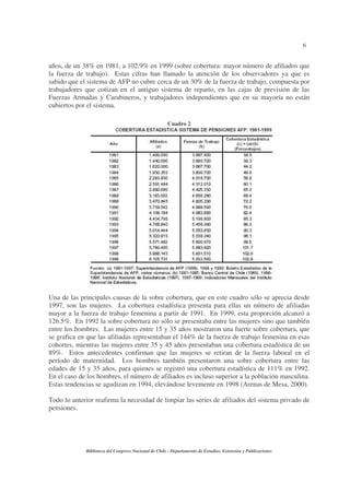 6
Biblioteca del Congreso Nacional de Chile - Departamento de Estudios, Extensión y Publicaciones
años, de un 38% en 1981, a 102.9% en 1999 (sobre cobertura: mayor número de afiliados que
la fuerza de trabajo). Estas cifras han llamado la atención de los observadores ya que es
sabido que el sistema de AFP no cubre cerca de un 30% de la fuerza de trabajo, compuesta por
trabajadores que cotizan en el antiguo sistema de reparto, en las cajas de previsión de las
Fuerzas Armadas y Carabineros, y trabajadores independientes que en su mayoría no están
cubiertos por el sistema.
Cuadro 2
Una de las principales causas de la sobre cobertura, que en este cuadro sólo se aprecia desde
1997, son las mujeres. La cobertura estadística presenta para ellas un número de afiliadas
mayor a la fuerza de trabajo femenina a partir de 1991. En 1999, esta proporción alcanzó a
126.5%. En 1992 la sobre cobertura no sólo se presentaba entre las mujeres sino que también
entre los hombres. Las mujeres entre 15 y 35 años mostraron una fuerte sobre cobertura, que
se grafica en que las afiliadas representaban el 144% de la fuerza de trabajo femenina en esas
cohortes, mientras las mujeres entre 35 y 45 años presentaban una cobertura estadística de un
89%. Estos antecedentes confirman que las mujeres se retiran de la fuerza laboral en el
período de maternidad. Los hombres también presentaron una sobre cobertura entre las
edades de 15 y 35 años, para quienes se registró una cobertura estadística de 111% en 1992.
En el caso de los hombres, el número de afiliados es incluso superior a la población masculina.
Estas tendencias se agudizan en 1994, elevándose levemente en 1998 (Arenas de Mesa, 2000).
Todo lo anterior reafirma la necesidad de limpiar las series de afiliados del sistema privado de
pensiones.
 