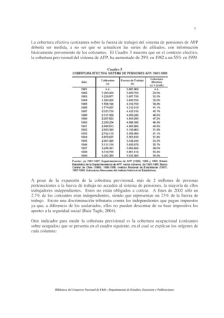 7
Biblioteca del Congreso Nacional de Chile - Departamento de Estudios, Extensión y Publicaciones
La cobertura efectiva (cotizantes sobre la fuerza de trabajo) del sistema de pensiones de AFP
debería ser medida, a no ser que se actualicen las series de afiliados, con información
básicamente proveniente de los cotizantes. El Cuadro 3 muestra que en el contexto efectivo,
la cobertura previsional del sistema de AFP, ha aumentado de 29% en 1982 a un 55% en 1999.
Cuadro 3
A pesar de la expansión de la cobertura previsional, más de 2 millones de personas
pertenecientes a la fuerza de trabajo no acceden al sistema de pensiones, la mayoría de ellos
trabajadores independientes. Estos no están obligados a cotizar. A fines de 2002 sólo un
2,7% de los cotizantes eran independientes, siendo que representan un 25% de la fuerza de
trabajo. Existe una discriminación tributaria contra los independientes que pagan impuestos
ya que, a diferencia de los asalariados, ellos no pueden descontar de su base impositiva los
aportes a la seguridad social (Ruiz Tagle, 2004).
Otro indicador para medir la cobertura previsional es la cobertura ocupacional (cotizantes
sobre ocupados) que se presenta en el cuadro siguiente, en el cual se explican los orígenes de
cada columna:
 
