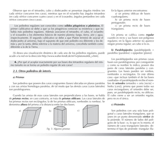 9
Observe que en el tetraedro, cubo y dodecaedro se presentan ángulos triedros (en
cada vértice concurren tres caras), mientras que en el octaedro hay ángulos tetraedros
(en cada vértice concurren cuatro caras) y en el icosaedro, ángulos pentaedros (en cada
vértice concurren cinco caras).
Los poliedros regulares son conocidos como sólidos pitagóricos o platónicos. El
primer caliﬁcativo se debe a que ya los pitagóricos conocían su existencia y que no
había más poliedros regulares. Además asociaron el tetraedro, el cubo, el octaedro
y el icosaedro a los elementos básicos de nuestro planeta: fuego, tierra, aire y agua,
respectivamente. El segundo caliﬁcativo se debe a que Platón terminó de asociar el
dodecaedro al universo, bajo el supuesto de que este poliedro era diferente a los de-
más y, por lo tanto, debía referirse a la materia del universo, concebida también como
diferente a la de la Tierra.
[Si desea una visualización dinámica de cada uno de los poliedros regulares, puede
acudir a la red en la dirección http://www.walter-fendt.de/m11s/platonsolids_s.htm].
4. ¿Por qué al acoplar exactamente por sus bases dos tetraedros regulares del mis-
mo tamaño no se forma un poliedro regular de seis caras?
2.3. Otros poliedros de interés
a) Prismas
Son poliedros que poseen dos caras congruentes (bases) ubicadas en planos paralelos
y con sus aristas homólogas paralelas, de tal modo que las demás caras (caras laterales)
son paralelogramos.
Cuando las aristas de esas caras laterales son perpendiculares a las bases, se habla
de prismas rectos; en caso contrario, se trata de prismas oblicuos. Las caras laterales de
los prismas rectos son rectángulos; la de los prismas oblicuos, romboides (o rombos). Se
denomina altura del prisma a la distancia entre las dos bases.
Fig. 5: Algunos prismas
En la ﬁgura anterior encontramos:
a) un prisma oblicuo de bases
cuadrangulares;
b) un prisma recto de bases
pentagonales
c) un prisma recto de bases
triangulares.
Un prisma se caliﬁca como regular
cuando es recto y sus bases son polígonos
regulares; en la ﬁgura anterior no aparece
ningún prisma regular; un cubo sí lo es.
b) Paralelepípedos (paralelepípedo =
paralellos [paralelos] + epipedon [plano])
Los paralelepípedos son prismas cuyas
bases son paralelogramos; por consiguiente
y como su nombre lo indica, poseen dos
pares de caras laterales paralelas y con-
gruentes. Las bases pueden ser rombos,
romboides o rectángulos. En este último
caso –que incluye también el de las bases
cuadradas- el paralelepípedo recibe el nom-
bre de ortoedro (ortoedro = orto [recto] +
hedra [cara]), prisma que posee todas sus
caras rectangulares; el ortoedro debe ser,
pues, un paralelepípedo recto, no oblicuo.
El cubo viene a ser un ortoedro regular,
pero no es el único.
c) Pirámides
Son poliedros con una sola base poli-
gonal y caras laterales triangulares, que se
unen en un punto denominado vértice de
la pirámide. El número de lados del polí-
gono de la base –o, lo que es lo mismo, el
número de caras triangulares laterales- de-
termina el tipo de pirámide: triangular (lla-
a) b) c)
 