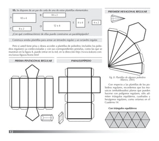 12
13. Se dispone de un par de cada de una de estas plantillas elementales:
PRISMA PENTAGONAL REGULAR
¿Con qué combinación(es) de ellas puede construirse un paralelepípedo?
Construya sendas plantillas para armar un tetraedro regular y un octaedro regular.
Pero si usted tiene prisa y desea acceder a plantillas de poliedros (incluidos los polie-
dros regulares) ya confeccionadas y con sus correspondientes pestañas, como las que se
muestran en la ﬁgura 8, puede entrar en la red, en la dirección http://www.kokone.com.
mx/tareas/ﬁguras/home.html
10 x 4
10 x 2
4 x 4 4 x 2
8 x 2
12 x 4
A
B
C
D
E F
PARALELEPÍPEDO
PIRÁMIDE HEXAGONAL REGULAR
Fig. 8: Plantillas de algunos poliedros
(Blanco, 2005)
Con respecto a las plantillas de los po-
liedros regulares, recordemos que los mo-
saicos (embaldosados) planos que pueden
hacerse con polígonos regulares, sólo ad-
miten triángulos equiláteros, cuadrados y
hexágonos regulares, como veíamos en el
Cuaderno 14:
Con triángulos equiláteros
 