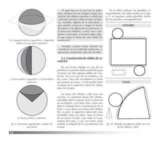16
b) Casquete esférico (superﬁcie) y Segmento
esférico de una base (volumen)
c) Huso esférico (superﬁcie) y Cuña esférica
(volumen)
Al igual que en el caso de los polie-
dros, reúnase con sus colegas y hagan una
relación de objetos naturales o artefactos
culturales (envases, ediﬁcaciones, escultu-
ras, muebles, objetos de la vida diaria...)
que ustedes conozcan y tengan la forma
de esferas o de alguna de sus porciones, o
la forma de cilindros y conos, sean com-
pletos o truncados. ¿Conocen algún obje-
to que tenga la forma de otro sólido de
revolución?
Averigüe cuántos husos horarios se
consideran en el continente americano, y
qué países comprende cada uno de ellos.
3.3. Construcción de sólidos de re-
volución
De una forma análoga al caso de los
poliedros, es posible elaborar plantillas para
construir con ellas algunos sólidos de revo-
lución. Tal es el caso de los cilindros y de
los conos. Para ello recordamos la forma
que poseen las bases, y el desarrollo sobre
un plano de la superﬁcie lateral de ambos
tipos de cuerpos.
Las bases del cilindro y del cono son
círculos. La superﬁcie lateral del cilindro,
extendida sobre un plano, tiene la forma de
un rectángulo, cuya base tiene como me-
dida la longitud de la circunferencia de la
base, y cuya altura es la altura del cilindro.
Por su parte, la superﬁcie lateral del cono
extendida sobre un plano, tiene la forma
de un sector circular, cuyo radio es la ge-
neratriz del cono, y cuyo arco tiene como
medida la longitud de la circunferencia de
la base.
d) Sector esférico (volumen)
Fig. 9: Porciones superﬁciales y sólidas de
una esfera
No es difícil elaborar las plantillas co-
rrespondientes. De todos modos, en la ﬁgu-
ra 11 se muestran ambas plantillas (inclui-
das las pestañas correspondientes):
CILINDRO
CONO
Fig. 10: Plantillas de algunos sólidos de revo-
lución (Blanco, 2005)
 