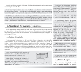 17
4. Medidas de los cuerpos geométricos
Como es evidente, no puede elaborarse plantilla plana alguna para poder construir una
esfera o alguna parte de ella.
Trate de averiguar la forma en que los escultores o los alfareros construyen objetos
que tienen forma esférica. Y cómo se fabrican las pelotas de fútbol. ¿Cómo saben, los que
hacen estos objetos, que su producto es perfectamente “redondo” por donde se le mire?
Probablemente todos hemos visto esos fuegos artiﬁciales que, cuando explotan en
el aire, forman una especie de bola con puntos brillantes y de colores, ubicados como si
estuvieran a igual distancia del punto en que estalla el cohete. Trate de averiguar, si le es
posible, cómo hacen los fabricantes para conseguir esa distribución esférica.
Hasta el momento hemos presentado una clasiﬁcación y una descripción de los cuer-
pos geométricos y de sus elementos, así como hemos abordado su construcción a partir
de plantillas planas. Es hora de entrar a medir los diversos elementos que conﬁguran los
cuerpos geométricos.
4.1. Medidas de longitudes
Se incluyen aquí casos como los de las aristas, alturas y diagonales de un poliedro;
de las apotemas de una pirámide; de los radios, diámetros, generatrices y alturas de ci-
lindros y conos; de los radios, diámetros y circunferencias sobre una esfera. Algunas de
estas medidas pueden hacerse directamente. Pero otras veces, en razón de la exactitud
de las medidas y en función de los datos aportados, hay que acudir a ﬁguras auxiliares
(como triángulos rectángulos) que nos permitan aplicar relaciones conocidas (teorema de
Pitágoras).
Dado el paralelepípedo de la ﬁgura, de di-
mensiones: AB = 6 cm, BG = 4 cm, FG = 3 cm,
obtener la longitud de la diagonal DG.
Para calcular la longitud del segmento DG,
debemos ubicarlo en un triángulo rectángulo.
Este puede ser el ∆ ADG, cuya hipotenusa es
DG. En este triángulo conocemos uno de los catetos, AD = FG = 3 cm, pero desconoce-
mos la medida del cateto AG.
Ahora bien AG ﬁgura como hipotenusa
en el ∆ ABG, que es rectángulo y cuyos ca-
tetos AB y BG miden 6 y 4 cm, respectiva-
mente. Aplicando el teorema de Pitágoras,
tenemos: AG2 = 62 + 42 = 36 + 16 = 52; de
donde, AG = 52 .
Volviendo al ∆ ADG, DG2 = AG2 + AD2
= 52 + 9 = 61. De donde, DG = 61 cm.
¿Cuánto mide la diagonal de un cubo,
cuya arista tiene 10 cm de longitud?
La resolución de este problema puede
apoyarse en la del problema anterior: sería
como encontrar el valor de DG a partir de
los datos: AB = BG = FG = 10 cm. De aquí,
AG2 = 102 + 102 = 100 + 100 = 200; de
donde, AG = 200 . Análogamente, DG2
= AG2 + AD2 = 200 + 100 = 300 = 3 x
100 = 3 x 102. De donde, DG = 2
10
3x =
cm
x 3
10
10
3
102
=
= = 10 cm. Y en ge-
neral, la longitud de la diagonal de un cubo
cuya arista mide a unidades, es a 3 u.
15. En una caja con forma de paralelepí-
pedo, de dimensiones 3 x 4 x 12 unidades,
¿cabe, sin doblarse, una vara de 13,5 cm?
16. ¿Cuánto mide la altura de un cono
si el diámetro de la base mide 10 cm y su
generatriz mide 13 cm?
¿Cómo haría usted para obtener la me-
dida del radio de una pelota de fútbol?
4.2. Medidas de ángulos
Con anterioridad se explicó la forma de
medir los ángulos diedros de un poliedro:
A B
C
D
S G
F
E
 