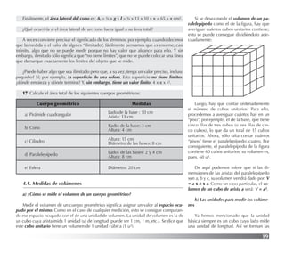 19
Finalmente, el área lateral del cono es: Al = ½ x g x l = ½ x 13 x 10 x π = 65 x π cm2.
¿Qué ocurriría si el área lateral de un cono fuera igual a su área total?
A veces conviene precisar el signiﬁcado de los términos; por ejemplo, cuando decimos
que la medida o el valor de algo es “ilimitado”, fácilmente pensamos que es enorme, casi
inﬁnito, algo que no se puede medir porque no hay valor que alcance para ello. Y sin
embargo, ilimitado sólo signiﬁca que “no tiene límites”, que no se puede colocar una línea
que demarque exactamente los límites del objeto que se mide.
¿Puede haber algo que sea ilimitado pero que, a su vez, tenga un valor preciso, incluso
pequeño? Sí; por ejemplo, la superﬁcie de una esfera. Esta superﬁcie no tiene límites:
¿dónde empieza y dónde termina? Y, sin embargo, tiene un valor ﬁnito: 4 x π x r2.
17. Calcule el área total de los siguientes cuerpos geométricos:
4.4. Medidas de volúmenes
a) ¿Cómo se mide el volumen de un cuerpo geométrico?
Medir el volumen de un cuerpo geométrico signiﬁca asignar un valor al espacio ocu-
pado por el mismo. Como en el caso de cualquier medición, esto se consigue comparan-
do ese espacio ocupado con el de una unidad de volumen. La unidad de volumen es la de
un cubo cuya arista mida 1 unidad (u) de longitud (puede ser 1 cm, 1 m, etc.). Se dice que
este cubo unitario tiene un volumen de 1 unidad cúbica (1 u3).
Si se desea medir el volumen de un pa-
ralelepípedo como el de la ﬁgura, hay que
averiguar cuántos cubos unitarios contiene;
esto se puede conseguir dividiéndolo ade-
cuadamente:
Cuerpo geométrico Medidas
a) Pirámide cuadrangular Lado de la base : 10 cm
Arista: 13 cm
b) Cono Radio de la base: 3 cm
Altura: 4 cm
c) Cilindro Altura: 15 cm
Diámetro de las bases: 8 cm
d) Paralelepípedo Lados de las bases: 2 y 4 cm
Altura: 8 cm
e) Esfera Diámetro: 20 cm
Luego, hay que contar ordenadamente
el número de cubos unitarios. Para ello,
procedemos a averiguar cuántos hay en un
“piso”, por ejemplo, el de la base, que tiene
cinco ﬁlas de tres cubos (o tres ﬁlas de cin-
co cubos), lo que da un total de 15 cubos
unitarios. Ahora, sólo falta contar cuántos
“pisos” tiene el paralelepípedo: cuatro. Por
consiguiente, el paralelepípedo de la ﬁgura
contiene 60 cubos unitarios; su volumen es,
pues, 60 u3.
De aquí podemos inferir que si las di-
mensiones de las aristas del paralelepípedo
son a, b y c, su volumen vendrá dado por: V
= a x b x c. Como un caso particular, el vo-
lumen de un cubo de arista a será: V = a3.
b) Las unidades para medir los volúme-
nes
Ya hemos mencionado que la unidad
básica siempre es un cubo cuyo lado mide
una unidad de longitud. Así se forman las
 