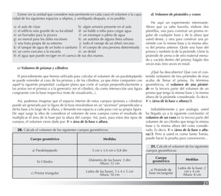 21
Estime (en la unidad que considere más pertinente en cada caso) el volumen o la capa-
cidad de los siguientes espacios u objetos, y verifíquelo después, si es posible:
a) el aula de clase b) algún armario presente en el aula
c) el ediﬁcio más grande de su localidad d) un balde o tobo para cargar agua
e) un borrador para la pizarra f) un estanque o pileta de agua
g) un morral para los útiles escolares h) un autobús de alguna línea urbana
i) una fruta propia de su entorno j) todo el ramaje de un árbol cercano
k) el tanque de agua de un baño o sanitario l) el cuerpo de una persona determinada
m) un cerro cercano a la escuela n) un dedal
ñ) el agua que puede recoger en el cuenco de sus dos manos.
c) Volumen de prismas y cilindros
El procedimiento que hemos utilizado para calcular el volumen de un paralelepípedo
se puede extender al caso de los prismas y de los cilindros, ya que éstos comparten con
aquél la siguiente propiedad: cualquier plano que corte al cuerpo perpendicularmente a
las aristas (en el prisma) o a la generatriz (en el cilindro), da como intersección una ﬁgura
congruente con la base respectiva (trate de visualizarlo...).
Así, podemos imaginar que el espacio interior de estos cuerpos (prismas y cilindros)
puede ser generado por la ﬁgura de la base moviéndose en un “ascensor” perpendicular a
dicha base a lo largo de la altura, y llenando ese espacio a cada paso con su propia ﬁgura.
De aquí surge la idea de considerar el volumen de esos cuerpos como el resultado de
multiplicar el área de la base por la altura del cuerpo. Así, pues, para estos dos tipos de
cuerpos, el volumen viene dado por: V = área de la base x altura.
20. Calcule el volumen de los siguientes cuerpos geométricos:
Cuerpo geométrico Medidas
a) Paralelepípedo 5 cm x 3,4 cm x 0,8 dm
b) Cilindro Diámetro de las bases: 3 dm
Altura: 12 cm
c) Prisma triangular Lados de las bases: 3 x 4 x 5 cm
Altura: 10 cm
d) Volumen de pirámides y conos
He aquí un experimento interesante:
Ahora que ya sabe hacerlo, elabore dos
plantillas, una para construir un prisma re-
gular de cualquier base y de la altura que
usted desee, y otra para construir una pi-
rámide con la misma base y la misma altu-
ra del prisma anterior. Quite una base del
prisma y también la de la pirámide. Llene la
pirámide de arena o de otro material menu-
do y vacíela dentro del prisma; hágalo dos
veces más (tres veces en total).
¿Qué ha descubierto? Que con el con-
tenido (volumen) de tres pirámides de ésas
acaba de llenar el prisma. En términos
geométricos, el volumen de una pirámi-
de es la tercera parte del volumen de un
prisma que tenga la misma base y la misma
altura de la pirámide considerada. Es decir,
V = (área de la base x altura)/3.
Indudablemente y por analogía, usted
ha llegado ya a la siguiente conclusión: el
volumen de un cono es la tercera parte del
volumen de un cilindro que tenga la misma
base y la misma altura del cono conside-
rado. Es decir, V = (área de la base x altu-
ra)/3. Pero si usted es como Santo Tomás,
puede hacer la prueba para convencerse...
21. Calcule el volumen de los siguientes
cuerpos geométricos:
Cuerpo
geométrico Medidas
a) Pirámide de
base rectangular
Lados de la base: 2
cm y 4 cm
Altura: 8 cm
 