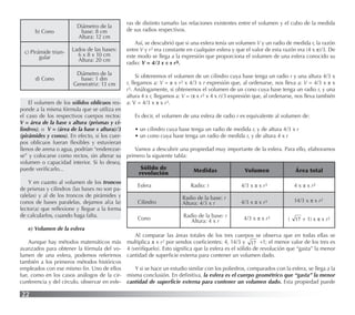 22
b) Cono
Diámetro de la
base: 8 cm
Altura: 12 cm
c) Pirámide trian-
gular
Lados de las bases:
6 x 8 x 10 cm
Altura: 20 cm
d) Cono
Diámetro de la
base: 1 dm
Generatriz: 13 cm
El volumen de los sólidos oblicuos res-
ponde a la misma fórmula que se utiliza en
el caso de los respectivos cuerpos rectos:
V = área de la base x altura (prismas y ci-
lindros), o V = (área de la base x altura)/3
(pirámides y conos). En efecto, si los cuer-
pos oblicuos fueran ﬂexibles y estuvieran
llenos de arena o agua, podrían “enderezar-
se” y colocarse como rectos, sin alterar su
volumen o capacidad interior. Si lo desea,
puede veriﬁcarlo...
Y en cuanto al volumen de los troncos
de prismas y cilindros (las bases no son pa-
ralelas) y al de los troncos de pirámides y
conos de bases paralelas, dejamos al(a la)
lector(a) que reﬂexione y llegue a la forma
de calcularlos, cuando haga falta.
e) Volumen de la esfera
Aunque hay métodos matemáticos más
avanzados para obtener la fórmula del vo-
lumen de una esfera, podemos referirnos
también a los primeros métodos históricos
empleados con ese mismo ﬁn. Uno de ellos
fue, como en los casos análogos de la cir-
cunferencia y del círculo, observar en esfe-
ras de distinto tamaño las relaciones existentes entre el volumen y el cubo de la medida
de sus radios respectivos.
Así, se descubrió que si una esfera tenía un volumen V y un radio de medida r, la razón
entre V y r3 era constante en cualquier esfera y que el valor de esta razón era (4 x π)/3. De
este modo se llega a la expresión que proporciona el volumen de una esfera conocido su
radio: V = 4/3 x π x r3.
Si obtenemos el volumen de un cilindro cuya base tenga un radio r y una altura 4/3 x
r, llegamos a: V = π x r2 x 4/3 x r expresión que, al ordenarse, nos lleva a: V = 4/3 x π x
r3. Análogamente, si obtenemos el volumen de un cono cuya base tenga un radio r, y una
altura 4 x r, llegamos a: V = (π x r2 x 4 x r)/3 expresión que, al ordenarse, nos lleva también
a: V = 4/3 x π x r3.
Es decir, el volumen de una esfera de radio r es equivalente al volumen de:
• un cilindro cuya base tenga un radio de medida r, y de altura 4/3 x r
• un cono cuya base tenga un radio de medida r, y de altura 4 x r
Vamos a descubrir una propiedad muy importante de la esfera. Para ello, elaboramos
primero la siguiente tabla:
Al comparar las áreas totales de los tres cuerpos se observa que en todas ellas se
multiplica π x r2 por sendos coeﬁcientes: 4, 14/3 y 17 +1; el menor valor de los tres es
4 (verifíquelo). Esto signiﬁca que la esfera es el sólido de revolución que “gasta” la menor
cantidad de superﬁcie externa para contener un volumen dado.
Y si se hace un estudio similar con los poliedros, comparados con la esfera, se llega a la
misma conclusión. En deﬁnitiva, la esfera es el cuerpo geométrico que “gasta” la menor
cantidad de superﬁcie externa para contener un volumen dado. Esta propiedad puede
Sólido de
revolución Medidas Volumen Área total
Esfera Radio: r 4/3 x π x r3 4 x π x r2
Cilindro
Radio de la base: r
Altura: 4/3 x r 4/3 x π x r3 14/3 x π x r2
Cono Radio de la base: r
Altura: 4 x r 4/3 x π x r3 ( 17 + 1) x π x r2
 
