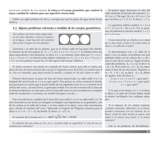 23
enunciarse también de esta manera: la esfera es el cuerpo geométrico que contiene la
mayor cantidad de volumen para una superﬁcie externa dada.
Hable con algún profesor de física y averigüe por qué las gotas de agua tienen forma
esférica.
4.5. Algunos problemas referentes a medidas de los cuerpos geométricos
Tres pelotas de tenis están empacadas
en un tubo cilíndrico, como se muestra
en la ﬁgura. ¿Qué fracción del volumen
del envase ocupan las tres pelotas?
Llamemos r al radio de las pelotas, que es el mismo radio de las bases del cilindro.
El volumen de las tres pelotas es: V1 = 3 x (4/3 x π x r3) = 4 x π x r3. El cilindro tiene una
altura equivalente a tres diámetros, es decir, 6 x r; su volumen viene dado por: V2 = π x r2
x 6 x r = 6 x π x r3. La relación entre ambos volúmenes es: V1 / V2 = 4 x π x r3 / 6 x π x r3
= 2/3. Las tres pelotas ocupan los 2/3 del espacio del envase cilíndrico.
Se desea construir una tienda de campaña de forma cónica; para ello se utiliza una
pieza de lona de forma semicircular, tal que el segmento recto de la tela ya cortada tiene 8
m. Una vez instalada, ¿qué altura tendrá la tienda?; ¿cuántos m3 de aire caben en ella?
Primero observamos la pieza de lona de forma semicircular; su radio mide 4 m y la
longitud del semicírculo es 4 x π m (¿por qué?). Para pensar en cómo construir la tienda,
hay que tomar en cuenta que el punto medio de ese segmento recto se va a convertir en el
vértice del cono y, de esta forma, la generatriz tendrá 4 m; los dos extremos de la línea de
la semicircunferencia se unen para cerrar la base del cono en una circunferencia completa
(trate de visualizarlo, o construya un modelo de papel a escala...).
Esta circunferencia completa de la base del cono mide 4 x π m; su radio mide 2 m. En
este momento se nos forma un triángulo rectángulo cuya hipotenusa es la generatriz, uno
de los catetos es el radio de la base, y el otro cateto es la altura, cuyo valor necesitamos
para calcular el volumen del cono. Aplicando el teorema de Pitágoras, tenemos para la
altura a: a2 = 42 – 22 = 12; de donde, la altura: a = 12 m.
El volumen de la tienda será: V =
3
3
2
5
,
14
3
/
)
12
2
( m
m
x
x =
π .
El volumen de una esfera es 36 x π u3. ¿Cuánto mide su superﬁcie? ¿Y una de sus cir-
cunferencias máximas?
En primer lugar, buscamos el valor del
radio mediante la fórmula del volumen: V =
4/3 x π x r3. De aquí: 36 x π = 4/3 x π x r3, lo
que nos lleva a r3 = 27 u3. Es decir, r = 3 u.
La superﬁcie esférica medirá: A = 4 x π
x r2 = 4 x π x 9 = 36 x π u2. Por su parte,
una circunferencia máxima medirá: L = 2 x
π x r = 6 x π u.
El área lateral de un cilindro es la mitad
de su área total. ¿Cuál es la razón entre su
altura y el radio de su base?
Si denominamos con r el radio de la
base y con a la altura, el problema nos está
pidiendo hallar, no los valores de a y de r,
sino el valor de la razón a/r. Según el enun-
ciado del problema, At = 2 x Al; es decir: At
= Al + Al. Pero como At = Al + Ab (Ab repre-
senta el área de las dos bases), llegamos a:
Al + Al = Al + Ab; es decir, Al y Ab deben
ser iguales. Esto nos lleva a:
2 x π x r x a = 2 x π x r2 (¿por qué?)
2 x π x r x a = 2 x π x r x r (¿por qué?)
a = r (¿por qué?)
O lo que es lo mismo, a/r = 1; es decir,
la altura y el radio de la base deben medir
lo mismo (verifíquelo con cualquier ejem-
plo).
Si se dispone de 36 cubitos unitarios,
¿cuántos ortoedros, diferentes en su forma,
pueden construirse con los mismos 36 cu-
bitos? ¿Cuál de ellos tendrá la mayor área
total? ¿Y la menor área total? ¿Y el menor
volumen?
Este es un problema de divisibilidad...
12
 