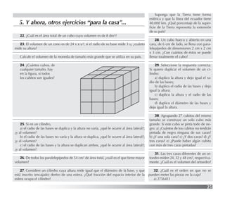 25
5. Y ahora, otros ejercicios “para la casa”...
22. ¿Cuál es el área total de un cubo cuyo volumen es de 8 dm3?
23. El volumen de un cono es de 24 x π u3; si el radio de su base mide 3 u, ¿cuánto
mide su altura?
Calcule el volumen de la moneda de tamaño más grande que se utiliza en su país.
24. ¿Cuántos cubos, de
cualquier tamaño, hay
en la ﬁgura, si todos
los cubitos son iguales?
25. Si en un cilindro,
a) el radio de las bases se duplica y la altura no varía, ¿qué le ocurre al área lateral?;
¿y al volumen?
b) el radio de las bases no varía y la altura se duplica, ¿qué le ocurre al área lateral?;
¿y al volumen?
c) el radio de las bases y la altura se duplican ambos, ¿qué le ocurre al área lateral?;
¿y al volumen?
26. De todos los paralelepípedos de 54 cm2 de área total, ¿cuál es el que tiene mayor
volumen?
27. Considere un cilindro cuya altura mide igual que el diámetro de la base, y que
está inscrito (encajado) dentro de una esfera. ¿Qué fracción del espacio interior de la
esfera ocupa el cilindro?
Suponga que la Tierra tiene forma
esférica y que la línea del ecuador tiene
40.000 km. ¿Qué porcentaje de la super-
ﬁcie de la Tierra representa la extensión
de su país?
28. Un cubo hueco y abierto en una
cara, de 6 cm de lado, se llena con para-
lelepípedos de dimensiones 2 cm x 2 cm
x 3 cm. ¿Con cuántos de éstos se puede
llenar totalmente el cubo?
29. Seleccione la respuesta correcta:
Si quiero duplicar el volumen de un ci-
lindro:
a) duplico la altura y dejo igual el ra-
dio de las bases;
b) duplico el radio de las bases y dejo
igual la altura;
c) duplico la altura y el radio de las
bases;
d) duplico el diámetro de las bases y
dejo igual la altura.
30. Agrupando 27 cubitos del mismo
tamaño se construye un solo cubo más
grande. Si este cubo se pinta todo de ne-
gro: a) ¿Cuántos de los cubitos no tendrán
pintada de negro ninguna de sus caras?
b) ¿Y una sola cara? c) ¿Y dos caras? d) ¿Y
tres caras? e) ¿Puede haber algún cubito
con más de tres caras pintadas?
31. Las tres caras diferentes de un or-
toedro miden 24, 32 y 48 cm2, respectiva-
mente. ¿Cuál es el volumen del ortoedro?
32. ¿Cuál es el orden en que no se
pueden meter las piezas en la caja?
a) 2756413
 