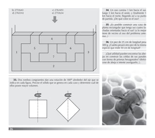 26
b) 2751643 c) 2763451
d) 2765314 e) 2751634
1
5
4
6
7
2
3
33. Dos rombos congruentes dan una rotación de 180o alrededor del eje que se
indica en cada ﬁgura. Precise el sólido que se genera en cada caso y determine cuál de
ellos posee mayor volumen.
34. Un oso camina 1 km hacia el sur,
luego 3 km hacia el oeste, y ﬁnalmente 1
km hacia el norte, llegando así a su punto
de partida. ¿De qué color es el oso?
35. ¿Es posible construir una casa de
planta rectangular que tenga sus cuatro fa-
chadas orientadas hacia el sur? (a lo mejor
tiene de vecino al oso del problema ante-
rior...)
36. Un pez de 25 cm de longitud pesa
300 g. ¿Cuánto pesará otro pez de la misma
especie que mide 50 cm de longitud?
¿Qué utilidad pueden encontrar las abe-
jas en construir las celdas de sus panales
con forma de prismas hexagonales? (disfrá-
cese de abeja e intente averiguarlo...).
 