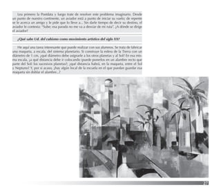 27
Lea primero la Postdata y luego trate de resolver este problema imaginario. Desde
un punto de nuestro continente, un aviador está a punto de iniciar su vuelo; de repente
se le acerca un amigo y le pide que lo lleve a... Sin darle tiempo de decir su destino, el
aviador le contesta: “Sube; esa parada no me va a desviar de mi ruta”. ¿A dónde se dirige
el aviador?
¿Qué sabe Ud. del cubismo como movimiento artístico del siglo XX?
He aquí una tarea interesante que puede realizar con sus alumnos. Se trata de fabricar
una maqueta, a escala, del sistema planetario. Si construye la esfera de la Tierra con un
diámetro de 1 cm, ¿qué diámetro debe asignarle a los otros planetas y al Sol? En esa mis-
ma escala, ¿a qué distancia debe ir colocando (puede ponerlos en un alambre recto que
parte del Sol) los sucesivos planetas?; ¿qué distancia habrá, en la maqueta, entre el Sol
y Neptuno? Y, por si acaso, ¿hay algún local de la escuela en el que puedan guardar esa
maqueta sin doblar el alambre...?
 