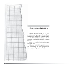 28
- Benito, B. y Sánchez, J.C. (s. f.). Áreas
y volúmenes de ﬁguras geométricas. Dispo-
nible en: http://www.bbo.arrakis.es/geom/
- Fendt, W. (2003). Applets Java de Ma-
temáticas. Los Sólidos Platónicos. Disponi-
ble en:
http://www.walter-fendt.de/m11s/pla-
tonsolids_s.htm
- Blanco, G. (2005). Figuras geométri-
cas. Disponible en: http://www.kokone.
com.mx/tareas/ﬁguras/home.html
Referencias electrónicas
 