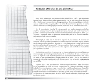 30
Postdata: ¿Hay más de una geometría?
Hasta ahora hemos visto una geometría (una “medida de la Tierra”) que versa sobre
puntos, líneas, ángulos, planos, superﬁcies y cuerpos, con las relaciones que se dan entre
ellos y las fórmulas correspondientes. Esta geometría se denomina euclídea en razón de
que sus planteamientos, sus postulados y su forma de construirse se gestaron en buena
medida dentro de la cultura griega y quedaron plasmados en los Elementos de Euclides.
Tres de los resultados “estrella” de esta geometría son: “dados dos puntos, sólo hay
una línea recta que los une”, “por un punto exterior a una recta sólo puede trazarse una
paralela a la misma” y “la suma de la medida de los ángulos de un triángulo es 180o”. Qui-
zá parezca irreverente poner en duda estas aﬁrmaciones, pero no es nada descabellado:
depende de dónde estemos parados.
Por ejemplo, si usted está en una de las esquinas de una manzana de viviendas en
cualquier ciudad o pueblo y quiere hallar el camino más corto para ir a la esquina opuesta
de esa manzana, no se le ocurrirá decir que va a ir en línea recta; el camino más corto va
por la acera, bordeando la manzana. Y si la manzana tiene planta rectangular hay, no uno,
sino dos caminos más cortos para unir esas dos esquinas. Este resultado es inconcebible
en la geometría euclídea.
Ese tipo de geometría es el que nos rige en nuestra vida corriente como habitantes
urbanos; es, por ejemplo, la geometría habitual de los conductores de taxis y carros, quie-
nes se las ingenian a cada momento para resolver el problema de los caminos más cortos
(es decir, los que consumen menos tiempo) para ir de un punto a otro en una ciudad. El
espacio de una ciudad, para los efectos de desplazarse por ella, se rige por una geometría
no euclídea.
Vayamos ahora a otro tipo de espacio, el de una superﬁcie esférica. Sobre ella no hay
rectas, entendidas tal como las hemos estudiado en los Cuadernos anteriores, porque
todas las líneas que trazamos se van curvando. Pero ¿qué líneas hacen aquí el papel de
rectas, en el sentido de representar el camino más corto entre dos puntos de esa super-
ﬁcie? Esas líneas son las circunferencias máximas (puede veriﬁcarlo sobre una esfera...).
Así, las distancias entre dos puntos se miden sobre una circunferencia máxima que pase
por los dos puntos.
 
