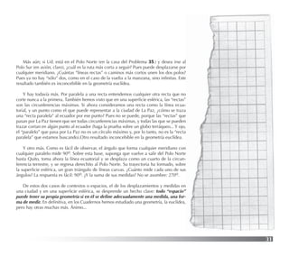 31
Más aún; si Ud. está en el Polo Norte (en la casa del Problema 35.) y desea irse al
Polo Sur (en avión, claro), ¿cuál es la ruta más corta a seguir? Pues puede desplazarse por
cualquier meridiano. ¿Cuántas “líneas rectas” o caminos más cortos unen los dos polos?
Pues ya no hay “sólo” dos, como en el caso de la vuelta a la manzana, sino inﬁnitas. Este
resultado también es inconcebible en la geometría euclídea.
Y hay todavía más. Por paralela a una recta entendemos cualquier otra recta que no
corte nunca a la primera. También hemos visto que en una superﬁcie esférica, las “rectas”
son las circunferencias máximas. Si ahora consideramos una recta como la línea ecua-
torial, y un punto como el que puede representar a la ciudad de La Paz, ¿cómo se traza
una “recta paralela” al ecuador por ese punto? Pues no se puede, porque las “rectas” que
pasan por La Paz tienen que ser todas circunferencias máximas, y todas las que se pueden
trazar cortan en algún punto al ecuador (haga la prueba sobre un globo terráqueo... Y ojo,
el “paralelo” que pasa por La Paz no es un círculo máximo y, por lo tanto, no es la “recta
paralela” que estamos buscando).Otro resultado inconcebible en la geometría euclídea.
Y otro más. Como es fácil de observar, el ángulo que forma cualquier meridiano con
cualquier paralelo mide 90o. Sobre esta base, suponga que vuelve a salir del Polo Norte
hasta Quito, toma ahora la línea ecuatorial y se desplaza como un cuarto de la circun-
ferencia terrestre, y se regresa derechito al Polo Norte. Su trayectoria ha formado, sobre
la superﬁcie esférica, un gran triángulo de líneas curvas. ¿Cuánto mide cada uno de sus
ángulos? La respuesta es fácil: 90o. ¿Y la suma de sus medidas? No se asombre: 270o.
De estos dos casos de contextos o espacios, el de los desplazamientos y medidas en
una ciudad y en una superﬁcie esférica, se desprende un hecho clave: todo “espacio”
puede tener su propia geometría si en él se deﬁne adecuadamente una medida, una for-
ma de medir. En deﬁnitiva, en los Cuadernos hemos estudiado una geometría, la euclídea,
pero hay otras muchas más. Ánimo...
 