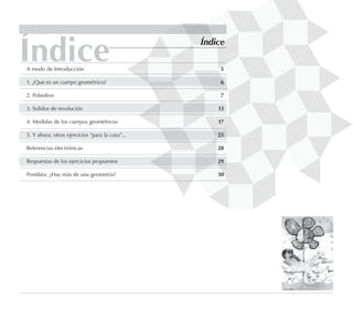 Índice Índice
A modo de Introducción 5
1. ¿Que es un cuerpo geométrico? 6
2. Poliedros 7
3. Solidos de revolución 13
4. Medidas de los cuerpos geométricos 17
5. Y ahora, otros ejercicios “para la casa”... 25
Referencias electrónicas 28
Respuestas de los ejercicios propuestos 29
Postdata: ¿Hay más de una geometría? 30
 